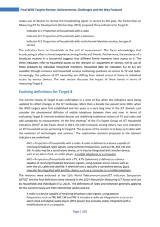 Final WSIS Targets Review: Achievements, Challenges and the Way Forward 
makes use of devices to receive the broadcasting signal. In service to this goal, the Partnership on 
Measuring ICT for Development (Partnership, 2011) proposed three indicators for Target 8: 
Indicator 8.1: Proportion of households with a radio 
Indicator 8.2: Proportion of households with a television 
Indicator 8.3: Proportion of households with multichannel television service, by type of 
service. 
The indicators focus on households as the unit of measurement. This focus acknowledges that 
broadcasting is often a shared experience among family and friends. Furthermore, the existence of a 
broadcast receiver in a household suggests that different family members have access to it. The 
three indicators refer to household access to the relevant ICT equipment or service, not to use of 
those products by individual household members. Household data for indicators 8.1 to 8.3 are 
available through censuses and household surveys containing questions on access to TV and radio. 
Increasingly, the patterns of ICT ownership are shifting from shared access at home to individual 
access by various devices. The next section discusses the impact of these trends in terms of 
measuring Target 8. 
Evolving definitions for Target 8 
The current review of Target 8 was undertaken in a time of flux when the indicators were being 
updated to reflect changes in the ICT landscape. More than a decade has passed since 2003, when 
the WSIS targets were first established and ten years is a very long time in the ICT domain; just 
consider the phenomenal diffusion of mobile telephony between then and now. In terms of 
evaluating Target 8, Internet-enabled devices are redefining traditional notions of TV and radio and 
add complexity to measurement. At the first meeting5 of the ITU Expert Group on ICT Household 
Indicators (EGH)6 at São Paulo, Brazil in 2013, the EGH reviewed, among others, two core indicators 
on ICT household access pertaining to Target 8. The purpose of the revision is to keep up to date with 
the evolution of technologies and services.7 The substantive revisions proposed to the relevant 
indicators are underlined: 
HH1 – Proportion of households with a radio. A radio is defined as a device capable of 
receiving broadcast radio signals, using common frequencies, such as FM, AM, LW and 
SW. A radio may be a stand-alone device, or it may be integrated with another device, 
such as an alarm clock, an audio player, a mobile telephone or a computer. 
HH2 – Proportion of households with a TV. A TV (television) is defined as a device 
capable of receiving broadcast television signals, using popular access means such as 
over-the-air, cable and satellite. A television set is typically a standalone device, but it 
may also be integrated with another device, such as a computer or a mobile telephone. 
The revisions were endorsed at the 11th World Telecommunication/ICT Indicators Symposium 
(WTIS)8 and the final definitions were released in the 2014 Manual for Measuring ICT Access and Use 
by Households and Individuals (ITU, 2014). The definitions of radio and television generally applying 
for the current review are from Partnership (2010) and are: 
A radio is a device capable of receiving broadcast radio signals, using popular 
frequencies, such as FM, AM, LW and SW. It includes a radio set integrated in a car or an 
alarm clock and digital audio player (MP3 player) but excludes radios integrated with a 
mobile phone or in a computer. 
Page | 242 
 