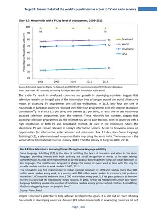 Target 8: Ensure that all of the world’s population has access to TV and radio services 
Chart 8.3: Households with a TV, by level of development, 2008–2012 
98 98 
77 79 
69 
100 
90 
80 
70 
60 
50 
40 
30 
Source: Estimated based on Digital TV Research and ITU World Telecommunication/ICT Indicators Database. 
Note: Data cover 140 countries, accounting for 98 per cent of all households in the world. 
The stable TV reach in developed countries and growth in developing countries suggest that 
television remains an integral part of the information lives of people around the world. Alternative 
modes of accessing TV programmes are still not widespread. In 2013, only four per cent of 
households in European countries received their television programmes over the Internet (European 
Commission13). In France (13 per cent) and Sweden (11 per cent), at least one in ten households 
accessed television programmes over the Internet. These relatively low numbers suggest that 
accessing television programmes via the Internet has yet to gain traction, even in countries with a 
high penetration of both TV and broadband Internet. At least in the immediate future, the 
standalone TV will remain relevant in today’s information society. Access to television opens up 
opportunities for information, entertainment and education. Box 8.3 describes Same Language 
Subtitling (SLS), a television-based innovation that is improving literacy in India. The innovation is the 
winner of the International Prize for Literacy (2013) from the Library of Congress (LOC, 2013). 
Box 8.3: How television is improving literacy through same-language-subtitling 
Same Language Subtitling (SLS) is the idea of subtitling the lyrics of television and video in the same 
language, providing viewers with both auditory and visual recognition of words to increase reading 
comprehension. SLS has been implemented on several popular Bollywood films’ songs on Indian television in 
ten languages. The subtitles are designed to change the colour of every word in time with the song to 
provide reading practice to weak readers (USAID, 2013). 
The innovation was first implemented on Indian national television in 1999 and reaches more than 200 
million weak readers every week, in a country with 300 million weak readers. In a country that produces 
more than 1 000 movies and more than 5 000 music videos every year, SLS has great potential to improve 
literacy in a way that fits into peoples’ media routines. In 2009, former US President Bill Clinton said “Same 
Language Subtitling doubles the number of functional readers among primary school children. A small thing 
that has a staggering impact on people’s lives.” 
Source: Planet Read. 
Despite television’s potential to help achieve developmental goals, it is still out of reach of many 
households in developing countries. Around 349 million households in developing countries did not 
Page | 249 
72 
32 
35 
20 
2008 2009 2010 2011 2012 
Percentage of households with a TV 
Developed 
World 
Developing 
LDCs 
 