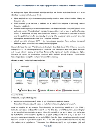 Target 8: Ensure that all of the world’s population has access to TV and radio services 
be analogue or digital. Multichannel television services are defined as follows in the 2011 WSIS 
statistical framework (Partnership, 2011): 
• cable television (CATV) – multichannel programming delivered over a coaxial cable for viewing on 
Page | 251 
television sets 
• direct-to-home (DTH) satellite – received via a satellite dish capable of receiving satellite 
television broadcasts 
• Internet-protocol (IPTV) – multimedia services such as television/video/audio/text/graphics/data 
delivered over an IP-based network managed to support the required level of quality of service, 
quality of experience, security, interactivity and reliability, it does not include video accessed 
over the public Internet, for example, by streaming. IPTV services are also generally aimed at 
viewing over a television set rather than a personal computer 
• digital terrestrial television (DTT) – the technological evolution from analogue terrestrial 
television, which broadcasts land-based (terrestrial) signals. 
Figure 8.3 shows the main TV-distribution technologies described above (ITU, 2013c). As shown in 
the figure, CATV can be analogue or digital. Terrestrial TV is transmitted with radio waves and does 
not involve extensive cabling or satellites. Terrestrial TV signals can also be analogue or digital. 
Indicator 8.3 focuses on multichannel television, which includes all the different TV-distribution 
technologies below except for analogue terrestrial broadcasting. 
Figure 8.3: Main TV-distribution technologies 
Source: ITU (2013c). 
Indicator 8.3 is split into two parts: 
• Proportion of households with access to any multichannel television service 
• Proportion of households with access to multichannel television, by type of service/s. 
Data for Indicator 8.3 are adapted from Measuring the Information Society 2013 (ITU, 2013c). 
Estimates were based on Digital TV Research and ITU data. Data cover 140 countries, accounting for 
98 per cent of all households in the world. Of total households in the world, 56 per cent had access 
to multichannel television service by the end of 2012. Of households with a TV, 71 per cent had 
access to multichannel television by the end of 2012. Chart 8.4 shows households with multichannel 
television service by region from 2008 to 2012.16 The total proportion of households with TV that 
also had access to multichannel TV increased from 54 per cent to 71 per cent between 2008 and 
 