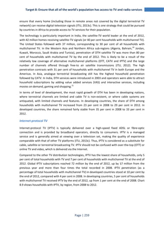Target 8: Ensure that all of the world’s population has access to TV and radio services 
ensure that every home (including those in remote areas not covered by the digital terrestrial TV 
network) can receive digital television signals (ITU, 2013c). This is one strategy that could be pursued 
by countries in Africa to provide access to TV services for their population. 
The technology is particularly important in India, the satellite-TV world leader at the end of 2012, 
with 42 million homes receiving satellite-TV signals (or 40 per cent households with multichannel TV). 
The United States followed with 37 million, corresponding to 30 per cent of all households with 
multichannel TV. In the Western Asia and Northern Africa sub-regions (Algeria, Bahrain,20 Jordan, 
Kuwait, Morocco, Saudi Arabia and Tunisia), penetration of DTH satellite TV was more than 80 per 
cent of households with multichannel TV by the end of 2012. This is likely to be a result of the 
relatively low coverage of alternative multichannel platforms (DTT, CATV and IPTV) and the large 
number of channels offered through free-to air satellite transmissions (ITU, 2012). The high 
penetration contrasts with 31 per cent of households with multichannel TV in both Europe and the 
Americas. In Asia, analogue terrestrial broadcasting still has the highest household penetration 
followed by CATV. In India, DTH services were introduced in 2003 and operators were able to attract 
household subscriptions by adding value added services (VAS) and interactive services, including 
movies on demand, gaming and shopping.21 
In terms of level of development, the most rapid growth of DTH has been in developing nations, 
where terrestrial channels are limited and cable TV is non-existent, or where cable systems are 
antiquated, with limited channels and features. In developing countries, the share of DTH among 
households with multichannel TV increased from 23 per cent in 2008 to 29 per cent in 2012. In 
developed countries, the share remained fairly stable from 35 per cent in 2008 to 33 per cent in 
2012. 
Internet-protocol TV 
Internet-protocol TV (IPTV) is typically delivered over a high-speed fixed ADSL or fibre-optic 
connection and is provided by broadband operators, directly to consumers. IPTV is a managed 
service and is generally aimed at viewing over a television set, making the quality of experience 
comparable with that of other TV platforms (ITU, 2013c). Thus, IPTV is considered as a substitute for 
cable, satellite or terrestrial broadcasting TV. IPTV should not be confused with over-the-top (OTT) or 
online TV and video, which is delivered via the Internet. 
Compared to the other TV distribution technologies, IPTV has the lowest share of households, only 5 
per cent of total households with TV and 7 per cent of households with multichannel TV at the end of 
2012. Global IPTV subscriptions reached 72 million by the end of 2012, up by 17 million from the 
previous year and more than four times the total recorded in 2008. IPTV penetration (as a 
percentage of total households with multichannel TV) in developed countries stood at 10 per cent by 
the end of 2012, compared with 4 per cent in 2008. In developing countries, 5 per cent of households 
with multichannel TV received IPTV by the end of 2012, up from 1 per cent at the end of 2008. Chart 
8.9 shows households with IPTV, by region, from 2008 to 2012. 
Page | 259 
 
