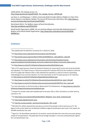 Final WSIS Targets Review: Achievements, Challenges and the Way Forward 
USAID (2013), The Catalog version 1.0, 
http://www.planetread.org/pdf/USAID_The_Catalog_Version_EDITED.pdf. 
van Stam, G. and Mweetwa, F. (2012), Community Radio Provides Elderly a Platform to Have Their 
Voices Heard in rural Macha, Zambia, The Journal Of Community Informatics, 8(1), http://www.ci-journal. 
net/index.php/ciej/article/view/870/832. 
World Bank (2011), The Welfare Impact of Rural Electrification, 
http://go.worldbank.org/CBT6X32PL0. 
World Health Organization (2009), Are we reaching refugees and internally displaced persons?, 
Bulletin of the World Health Organization, http://www.who.int/bulletin/volumes/87/8/08- 
060806/en/. 
Page | 268 
Endnotes 
1 And updated with the definitions revised by ITU in 2013 (ITU, 2014). 
2 See http://www.unesco.org/new/en/communication-and-information. 
3 See http://portal.unesco.org/ci/en/files/17593/11014593681Com_radio.pdf/Com_radio.pdf. 
4 See http://www.unesco.org/new/en/communication-and-information/intergovernmental-programmes/ 
ipdc/priorities/developing-community-media/namma-dhwani-community-media-centre/. 
5 See http://www.itu.int/en/ITU-D/Statistics/Pages/events/brazil2013/default.aspx. 
6 EGH is ITU’s expert group to review the statistical indicators for measuring ICT access and use by households 
and individuals. ITU's Expert Group on Telecommunication/ICT Indicators (EGTI) has the mandate to revise the 
list of ITU supply-side indicators (that is, data collected from operators), as well as to discuss outstanding 
methodological issues and new indicators. For more information on the ITU expert groups on ICT indicators, 
see http://www.itu.int/en/ITU-D/Statistics/Pages/definitions/default.aspx. 
7 See http://www.itu.int/en/ITU-D/Statistics/Documents/events/brazil2013/Final_report_EGH.pdf. 
8 See http://www.itu.int/en/ITU-D/Statistics/Documents/events/wtis2013/WTIS13_final_report.pdf. 
9 For more information on the Partnership on Measuring ICT for Development, see http://www.itu.int/en/ITU-D/ 
Statistics/Pages/intlcoop/partnership/default.aspx. 
10 Includes ITU member states with available data for the years 2011 or 2012. Estimations are either done by 
countries or ITU. 
11 See http://www.niccd.org/sites/default/files/NICCD_Mitigation_Case_Study_Cookstoves.pdf. 
12 See http://www.digitaltvresearch.com/. 
13 See http://ec.europa.eu/public_opinion/archives/ebs/ebs_396_en.pdf. 
14 MIS 2013 (ITU, 2013c) reported that only about one-third of households in Africa had access to TV. The 
figures in the current report are not identical as different regional classifications were used. In this report, the 
UN M49 classification was used. 
15 Figure 8.2. The World Bank used data for 53 countries, several with data from more than one survey, giving a 
sample of 113 observations. The graph plots the percentage of people in rural areas owning television against 
the rural electrification rate. 
 