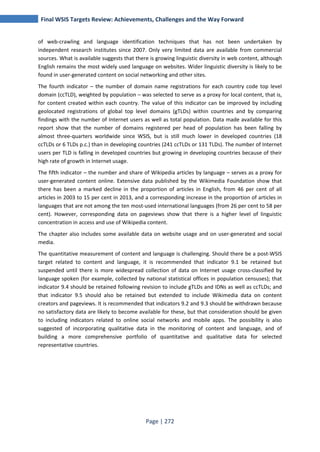 Final WSIS Targets Review: Achievements, Challenges and the Way Forward 
of web-crawling and language identification techniques that has not been undertaken by 
independent research institutes since 2007. Only very limited data are available from commercial 
sources. What is available suggests that there is growing linguistic diversity in web content, although 
English remains the most widely used language on websites. Wider linguistic diversity is likely to be 
found in user-generated content on social networking and other sites. 
The fourth indicator – the number of domain name registrations for each country code top level 
domain (ccTLD), weighted by population – was selected to serve as a proxy for local content, that is, 
for content created within each country. The value of this indicator can be improved by including 
geolocated registrations of global top level domains (gTLDs) within countries and by comparing 
findings with the number of Internet users as well as total population. Data made available for this 
report show that the number of domains registered per head of population has been falling by 
almost three-quarters worldwide since WSIS, but is still much lower in developed countries (18 
ccTLDs or 6 TLDs p.c.) than in developing countries (241 ccTLDs or 131 TLDs). The number of Internet 
users per TLD is falling in developed countries but growing in developing countries because of their 
high rate of growth in Internet usage. 
The fifth indicator – the number and share of Wikipedia articles by language – serves as a proxy for 
user-generated content online. Extensive data published by the Wikimedia Foundation show that 
there has been a marked decline in the proportion of articles in English, from 46 per cent of all 
articles in 2003 to 15 per cent in 2013, and a corresponding increase in the proportion of articles in 
languages that are not among the ten most-used international languages (from 26 per cent to 58 per 
cent). However, corresponding data on pageviews show that there is a higher level of linguistic 
concentration in access and use of Wikipedia content. 
The chapter also includes some available data on website usage and on user-generated and social 
media. 
The quantitative measurement of content and language is challenging. Should there be a post-WSIS 
target related to content and language, it is recommended that indicator 9.1 be retained but 
suspended until there is more widespread collection of data on Internet usage cross-classified by 
language spoken (for example, collected by national statistical offices in population censuses); that 
indicator 9.4 should be retained following revision to include gTLDs and IDNs as well as ccTLDs; and 
that indicator 9.5 should also be retained but extended to include Wikimedia data on content 
creators and pageviews. It is recommended that indicators 9.2 and 9.3 should be withdrawn because 
no satisfactory data are likely to become available for these, but that consideration should be given 
to including indicators related to online social networks and mobile apps. The possibility is also 
suggested of incorporating qualitative data in the monitoring of content and language, and of 
building a more comprehensive portfolio of quantitative and qualitative data for selected 
representative countries. 
Page | 272 
 
