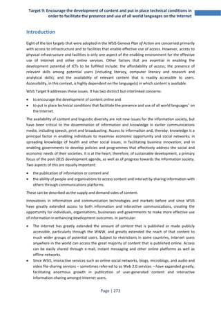 Target 9: Encourage the development of content and put in place technical conditions in 
order to facilitate the presence and use of all world languages on the Internet 
Page | 273 
Introduction 
Eight of the ten targets that were adopted in the WSIS Geneva Plan of Action are concerned primarily 
with access to infrastructure and to facilities that enable effective use of access. However, access to 
physical infrastructure and facilities is only one aspect of the enabling environment for the effective 
use of Internet and other online services. Other factors that are essential in enabling the 
development potential of ICTs to be fulfilled include: the affordability of access; the presence of 
relevant skills among potential users (including literacy, computer literacy and research and 
analytical skills); and the availability of relevant content that is readily accessible to users. 
Accessibility, in this context, is highly dependent on the language(s) in which content is available. 
WSIS Target 9 addresses these issues. It has two distinct but interlinked concerns: 
• to encourage the development of content online and 
• to put in place technical conditions that facilitate the presence and use of all world languages1 on 
the Internet. 
The availability of content and linguistic diversity are not new issues for the information society, but 
have been critical to the dissemination of information and knowledge in earlier communications 
media, including speech, print and broadcasting. Access to information and, thereby, knowledge is a 
principal factor in enabling individuals to maximise economic opportunity and social networks; in 
spreading knowledge of health and other social issues; in facilitating business innovation; and in 
enabling governments to develop policies and programmes that effectively address the social and 
economic needs of their societies. It is at the heart, therefore, of sustainable development, a primary 
focus of the post-2015 development agenda, as well as of progress towards the information society. 
Two aspects of this are equally important: 
• the publication of information or content and 
• the ability of people and organisations to access content and interact by sharing information with 
others through communications platforms. 
These can be described as the supply and demand sides of content. 
Innovations in information and communication technologies and markets before and since WSIS 
have greatly extended access to both information and interactive communications, creating the 
opportunity for individuals, organisations, businesses and governments to make more effective use 
of information in enhancing development outcomes. In particular: 
• The Internet has greatly extended the amount of content that is published or made publicly 
accessible, particularly through the WWW, and greatly extended the reach of that content to 
much wider groups of potential users. Subject to restrictions in some countries, Internet users 
anywhere in the world can access the great majority of content that is published online. Access 
can be easily shared through e-mail, instant messaging and other online platforms as well as 
offline networks. 
• Since WSIS, interactive services such as online social networks, blogs, microblogs, and audio and 
video file-sharing services – sometimes referred to as Web 2.0 services – have expanded greatly, 
facilitating enormous growth in publication of user-generated content and interactive 
information-sharing amongst Internet users. 
 
