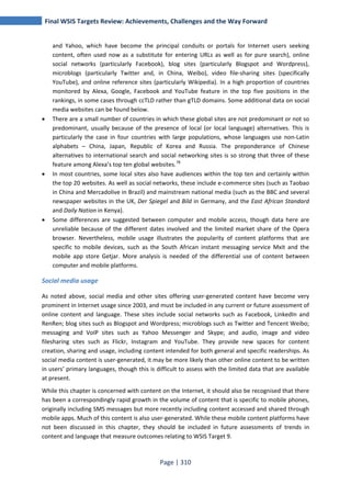 Final WSIS Targets Review: Achievements, Challenges and the Way Forward 
and Yahoo, which have become the principal conduits or portals for Internet users seeking 
content, often used now as a substitute for entering URLs as well as for pure search), online 
social networks (particularly Facebook), blog sites (particularly Blogspot and Wordpress), 
microblogs (particularly Twitter and, in China, Weibo), video file-sharing sites (specifically 
YouTube), and online reference sites (particularly Wikipedia). In a high proportion of countries 
monitored by Alexa, Google, Facebook and YouTube feature in the top five positions in the 
rankings, in some cases through ccTLD rather than gTLD domains. Some additional data on social 
media websites can be found below. 
• There are a small number of countries in which these global sites are not predominant or not so 
predominant, usually because of the presence of local (or local language) alternatives. This is 
particularly the case in four countries with large populations, whose languages use non-Latin 
alphabets – China, Japan, Republic of Korea and Russia. The preponderance of Chinese 
alternatives to international search and social networking sites is so strong that three of these 
feature among Alexa’s top ten global websites.78 
• In most countries, some local sites also have audiences within the top ten and certainly within 
the top 20 websites. As well as social networks, these include e-commerce sites (such as Taobao 
in China and Mercadolive in Brazil) and mainstream national media (such as the BBC and several 
newspaper websites in the UK, Der Spiegel and Bild in Germany, and the East African Standard 
and Daily Nation in Kenya). 
• Some differences are suggested between computer and mobile access, though data here are 
unreliable because of the different dates involved and the limited market share of the Opera 
browser. Nevertheless, mobile usage illustrates the popularity of content platforms that are 
specific to mobile devices, such as the South African instant messaging service Mxit and the 
mobile app store Getjar. More analysis is needed of the differential use of content between 
computer and mobile platforms. 
Social media usage 
As noted above, social media and other sites offering user-generated content have become very 
prominent in Internet usage since 2003, and must be included in any current or future assessment of 
online content and language. These sites include social networks such as Facebook, LinkedIn and 
RenRen; blog sites such as Blogspot and Wordpress; microblogs such as Twitter and Tencent Weibo; 
messaging and VoIP sites such as Yahoo Messenger and Skype; and audio, image and video 
filesharing sites such as Flickr, Instagram and YouTube. They provide new spaces for content 
creation, sharing and usage, including content intended for both general and specific readerships. As 
social media content is user-generated, it may be more likely than other online content to be written 
in users’ primary languages, though this is difficult to assess with the limited data that are available 
at present. 
While this chapter is concerned with content on the Internet, it should also be recognised that there 
has been a correspondingly rapid growth in the volume of content that is specific to mobile phones, 
originally including SMS messages but more recently including content accessed and shared through 
mobile apps. Much of this content is also user-generated. While these mobile content platforms have 
not been discussed in this chapter, they should be included in future assessments of trends in 
content and language that measure outcomes relating to WSIS Target 9. 
Page | 310 
 