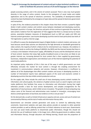 Target 9: Encourage the development of content and put in place technical conditions in 
order to facilitate the presence and use of all world languages on the Internet 
people accessing content, and in the volume of content accessed. There is also now much greater 
diversity in the range of online content, thanks to the emergence of social media and mobile 
applications and to the spread of electronic commerce. The availability of development-related 
content has been facilitated by the emergence of open data and the spread of electronic government 
and transactions. 
In spite of this, the evidence presented in this chapter shows that there remains a powerful digital 
divide in both content creation and content access between developed and developing countries. 
Developed countries in Europe, the Americas and parts of Asia continue to generate the majority of 
web content. Evidence from the registration of TLDs suggests that there is a broad, but by no means 
precise, association between measures of development (such as GDP per capita and HDI) and 
Internet content generation. Low-income developing countries tend to have particularly low levels of 
TLD registration as well as Internet usage. 
It is difficult to assess the developmental impact of digital divides in content creation and access, not 
least because overall data volumes are distorted by the high demands on bandwidth generated by 
video content, the majority of which is likely to be for entertainment use. However, the evidence in 
this chapter tends to confirm the finding of UNESCO, the OECD and the Internet Society that there is 
a virtuous circle between infrastructure supply, affordability of access and the development and use 
of local content. Societies that enjoy high quality broadband access at low prices are likely to see 
greater Internet use, increasing demand for local content that is then supplied by governments, 
businesses, independent organisations and individual users of the Internet exploiting the potential of 
social media platforms. 
An important policy implication of this is that one of the ways in which governments can most 
effectively stimulate the market for local content is through the enabling environment for 
investment in communications networks and services. However, infrastructure is insufficient to 
address all of the disadvantages that affect content creation and access in developing countries. A 
number of international reports have addressed aspects of the social and economic context in 
developing countries that also inhibit content production and use. 
On the supply side, these include the small size of many developing country content markets for 
information and cultural goods, the existence of global services (such as search engines and social 
media platforms) that facilitate free access to information and information sharing that might 
otherwise provide a basis for local service development, and complex arrangements for the 
registration of new businesses, which inhibit service innovation. The growth of cloud computing may 
reduce some of the financial and administrative costs involved in innovation, encouraging more 
diverse content generation at local level, but evidence on this is not yet clear.97 
On the demand side, as well as limited infrastructure capacity and cost, access and use of content are 
constrained by illiteracy and the lack of media and information literacy skills. 
Governments can stimulate content generation and access to content by addressing these 
constraints. Government websites and open data policies provide an example to other potential 
content providers as well as offering content that is of direct relevance to local users. Governments 
can also use social media platforms to disseminate public information, though this should not 
diminish the use of traditional media. In the longer term, efforts by governments to address media 
and information literacy, through education and lifelong learning, should raise the proportion of 
Page | 315 
 