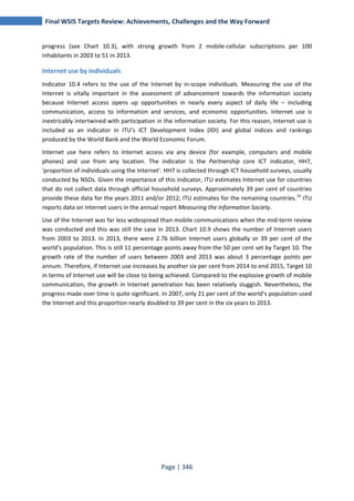 Final WSIS Targets Review: Achievements, Challenges and the Way Forward 
progress (see Chart 10.3), with strong growth from 2 mobile-cellular subscriptions per 100 
inhabitants in 2003 to 51 in 2013. 
Internet use by individuals 
Indicator 10.4 refers to the use of the Internet by in-scope individuals. Measuring the use of the 
Internet is vitally important in the assessment of advancement towards the information society 
because Internet access opens up opportunities in nearly every aspect of daily life – including 
communication, access to information and services, and economic opportunities. Internet use is 
inextricably intertwined with participation in the information society. For this reason, Internet use is 
included as an indicator in ITU’s ICT Development Index (IDI) and global indices and rankings 
produced by the World Bank and the World Economic Forum. 
Internet use here refers to Internet access via any device (for example, computers and mobile 
phones) and use from any location. The indicator is the Partnership core ICT indicator, HH7, 
'proportion of individuals using the Internet'. HH7 is collected through ICT household surveys, usually 
conducted by NSOs. Given the importance of this indicator, ITU estimates Internet use for countries 
that do not collect data through official household surveys. Approximately 39 per cent of countries 
provide these data for the years 2011 and/or 2012; ITU estimates for the remaining countries.16 ITU 
reports data on Internet users in the annual report Measuring the Information Society. 
Use of the Internet was far less widespread than mobile communications when the mid-term review 
was conducted and this was still the case in 2013. Chart 10.9 shows the number of Internet users 
from 2003 to 2013. In 2013, there were 2.76 billion Internet users globally or 39 per cent of the 
world’s population. This is still 11 percentage points away from the 50 per cent set by Target 10. The 
growth rate of the number of users between 2003 and 2013 was about 3 percentage points per 
annum. Therefore, if Internet use increases by another six per cent from 2014 to end 2015, Target 10 
in terms of Internet use will be close to being achieved. Compared to the explosive growth of mobile 
communication, the growth in Internet penetration has been relatively sluggish. Nevertheless, the 
progress made over time is quite significant. In 2007, only 21 per cent of the world’s population used 
the Internet and this proportion nearly doubled to 39 per cent in the six years to 2013. 
Page | 346 
 