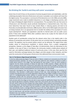 Final WSIS Targets Review: Achievements, Challenges and the Way Forward 
Re-thinking the 'build-it-and-they-will-come' assumption 
Action lines C2 and C3 focus on the provision of services by governments and stakeholders, with the 
underlying assumption that once infrastructure and access is provided, rural residents will move into 
the digital society. This assumption is reminiscent of the telecentres era in the 1990s and early 2000s. 
Large investments were made to establish telecentres in rural villages in developing countries, with 
the hopes of bridging the digital divide for rural populations. The assumption then was that access to 
infrastructure and information would accelerate development in impoverished areas. Since then, 
most telecentres have been found to have limited effects in reducing poverty and tend to be 
financially unsustainable (Best and Kumar, 2008; Gurstein, 2011). As the WSIS targets and action lines 
are being reviewed, this is an appropriate time to consider the validity of the assumption of 'access 
equals development'. Would rural populations subscribe to Internet plans and use public access 
points if these were available? What other conditions need to be in place for the needs of rural 
populations to be addressed? 
Another point of consideration arising from the relevant action lines is the implicit order in the 
delivery of connectivity and content. As the action lines are currently framed, connectivity precedes 
content. The pipelines must be present before content can be delivered. This logical linear order 
enables rollout of infrastructure installation in distinct phases, from a project management 
perspective. However, as the village of Talea (Box 1.3) demonstrates, there are alternatives to this 
modality. In the case of Talea in rural Mexico, the community created a mobile phone network of 
their own, and redefined traditional notions of community access. In this case, there was first the 
need for information exchange between the villagers and other people in their networks, and then 
came the construction of home-grown infrastructure that addressed those communication needs. 
Box 1.3: The Mexican village that got itself talking 
In the tiny coffee-producing village of Talea de Castro in Mexico, residents are unserved by any of the main 
telecommunications operators. For years, the locals have asked the main networks in Mexico to install a 
mobile phone antenna in the village. They kept getting the same answer: it was not worth sending an 
engineer into the remote mountains of Oaxaca for fewer than 10 000 customers. Villagers said that the 
phone companies wanted other infrastructure built before they would provide coverage. According to the 
community leaders, the phone companies wanted electricity lines and a new road built to the site where the 
antenna would be erected, involving significant cost and red tape for the local people. 
Faced with intransigence from big business, the 2 500 villagers of Talea decided to do something for 
themselves. They launched a mobile phone network of their own. Using technology from a US-based 
company and expertise from a non-profit organisation, Rhizomatica, the villagers installed an antenna on the 
roof of a strategically-placed private residence to provide maximum coverage to Talea. Experts from 
Rhizomatica worked with the community using local structures and local capacity in order to provide 
equipment and services at costs that the community could afford. 
Calls and texts within the village are free and calls to areas outside are significantly cheaper than they would 
be using the big telecom companies. Residents report that a five-minute call to the United States only cost 
30 cents, which is about ten times cheaper than using a landline. Other residents have boosted their income 
by carrying a phone. Taxi drivers could get work through their mobile phones rather than driving around the 
streets looking for work. The impact is not just economic in nature. When newcomers arrive in the village, 
they automatically receive a message telling them to go to the local radio station to register their phone. 
Their phones can then be used to get help in a medical emergency or when flooding occurs. 
Since its initial launch, calls had been restricted to five minutes to avoid saturating the system's capacity. 
Residents have now installed a more permanent antenna on top of a specially built phone mast to provide 
more lines and wider coverage. 
Source: BBC Latin American news, 14 October 2013.8 
Page | 16 
 