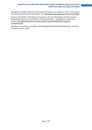 Target 10: Ensure that more than half the world’s inhabitants have access to ICTs 
within their reach and make use of them 
Santiago et al., (2010), Evaluación experimental del programa 'Una Laptop por Niño' en Perú, Banco 
Interamericano de Desarrollo, Washington, DC, http://www.iadb.org/document.cfm?id=35370099. 
Sasaki, D. (Ed.) (2010), Technology for transparency. The role of technology and citizen media in 
promoting transparency, accountability, and civic participation, Technology for transparency 
network, http://globalvoicesonline.org/wp-content/uploads/2010/05/Technology-For- 
Transparency.pdf. 
Warschauer, M. and Ames, M. (2010), Can One Laptop per Child Save the World's Poor?, Journal of 
International Affairs, 64(1). 
Page | 359 
 
