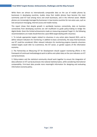 Final WSIS Targets Review: Achievements, Challenges and the Way Forward 
While there are almost no internationally comparable data on the use of mobile phones by 
businesses in developing countries, studies show that mobile phones have become the most 
commonly used ICT tool among micro and small businesses, and in the informal sector. Mobile 
phones are increasingly leveraged by businesses in low-income countries for non-voice uses, such as 
text and picture messaging, Internet access and mobile money. 
This report shows that despite growth in worldwide business connectivity, data on business 
connectivity from developing countries are still insufficient to guide policy-making to bridge the 
digital divide. Given the limited achievements made on measuring proposed Target 11, the following 
recommendations are made should there be a post-WSIS target dealing with e-business: 
1. To include appropriate targets related to e-business in any action plans beyond 2015, and to 
define relevant indicators for monitoring. In addition to basic connectivity, the ways that businesses 
use ICT could be considered. Other relevant indicators for monitoring progress towards e-business 
related targets could refer to e-commerce, the ICT sector, or gender aspects of the information 
economy. 
2. The Partnership on Measuring ICT for Development should support monitoring efforts in the 
framework of continued methodological work to define and collect data on the core indicators on ICT 
use by businesses. 
3. Policy-makers and the statistical community should work together to ensure the integration of 
data collection on ICT use by businesses into national statistical plans, while considering international 
comparability. Firm-level data provide more meaningful information for designing and evaluating 
information economy policy. 
Page | 364 
 