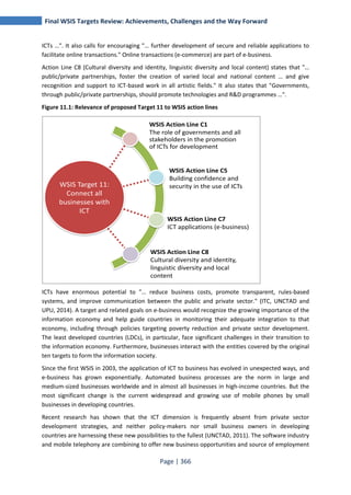 Final WSIS Targets Review: Achievements, Challenges and the Way Forward 
ICTs …". It also calls for encouraging "… further development of secure and reliable applications to 
facilitate online transactions." Online transactions (e-commerce) are part of e-business. 
Action Line C8 (Cultural diversity and identity, linguistic diversity and local content) states that "… 
public/private partnerships, foster the creation of varied local and national content … and give 
recognition and support to ICT-based work in all artistic fields." It also states that "Governments, 
through public/private partnerships, should promote technologies and R&D programmes …". 
Figure 11.1: Relevance of proposed Target 11 to WSIS action lines 
ICTs have enormous potential to "… reduce business costs, promote transparent, rules-based 
systems, and improve communication between the public and private sector." (ITC, UNCTAD and 
UPU, 2014). A target and related goals on e-business would recognize the growing importance of the 
information economy and help guide countries in monitoring their adequate integration to that 
economy, including through policies targeting poverty reduction and private sector development. 
The least developed countries (LDCs), in particular, face significant challenges in their transition to 
the information economy. Furthermore, businesses interact with the entities covered by the original 
ten targets to form the information society. 
Since the first WSIS in 2003, the application of ICT to business has evolved in unexpected ways, and 
e-business has grown exponentially. Automated business processes are the norm in large and 
medium-sized businesses worldwide and in almost all businesses in high-income countries. But the 
most significant change is the current widespread and growing use of mobile phones by small 
businesses in developing countries. 
Recent research has shown that the ICT dimension is frequently absent from private sector 
development strategies, and neither policy-makers nor small business owners in developing 
countries are harnessing these new possibilities to the fullest (UNCTAD, 2011). The software industry 
and mobile telephony are combining to offer new business opportunities and source of employment 
Page | 366 
WSIS Target 11: 
Connect all 
businesses with 
ICT 
WSIS Action Line C1 
The role of governments and all 
stakeholders in the promotion 
of ICTs for development 
WSIS Action Line C5 
Building confidence and 
security in the use of ICTs 
WSIS Action Line C7 
ICT applications (e-business) 
WSIS Action Line C8 
Cultural diversity and identity, 
linguistic diversity and local 
content 
 