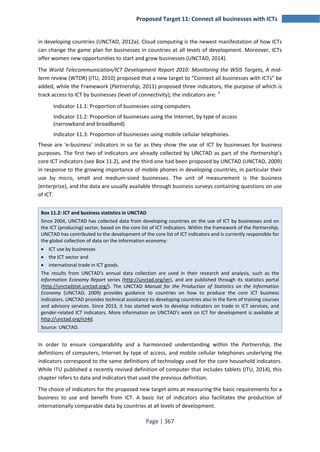 Proposed Target 11: Connect all businesses with ICTs 
in developing countries (UNCTAD, 2012a). Cloud computing is the newest manifestation of how ICTs 
can change the game plan for businesses in countries at all levels of development. Moreover, ICTs 
offer women new opportunities to start and grow businesses (UNCTAD, 2014). 
The World Telecommunication/ICT Development Report 2010: Monitoring the WSIS Targets, A mid‐term 
review (WTDR) (ITU, 2010) proposed that a new target to “Connect all businesses with ICTs” be 
added, while the Framework (Partnership, 2011) proposed three indicators, the purpose of which is 
track access to ICT by businesses (level of connectivity); the indicators are: 2 
Indicator 11.1: Proportion of businesses using computers 
Indicator 11.2: Proportion of businesses using the Internet, by type of access 
(narrowband and broadband) 
Indicator 11.3: Proportion of businesses using mobile cellular telephones. 
These are 'e-business' indicators in so far as they show the use of ICT by businesses for business 
purposes. The first two of indicators are already collected by UNCTAD as part of the Partnership’s 
core ICT indicators (see Box 11.2), and the third one had been proposed by UNCTAD (UNCTAD, 2009) 
in response to the growing importance of mobile phones in developing countries, in particular their 
use by micro, small and medium-sized businesses. The unit of measurement is the business 
(enterprise), and the data are usually available through business surveys containing questions on use 
of ICT. 
Box 11.2: ICT and business statistics in UNCTAD 
Since 2004, UNCTAD has collected data from developing countries on the use of ICT by businesses and on 
the ICT (producing) sector, based on the core list of ICT indicators. Within the framework of the Partnership, 
UNCTAD has contributed to the development of the core list of ICT indicators and is currently responsible for 
the global collection of data on the information economy: 
• ICT use by businesses 
• the ICT sector and 
• international trade in ICT goods. 
The results from UNCTAD's annual data collection are used in their research and analysis, such as the 
Information Economy Report series (http://unctad.org/ier), and are published through its statistics portal 
(http://unctadstat.unctad.org/). The UNCTAD Manual for the Production of Statistics on the Information 
Economy (UNCTAD, 2009) provides guidance to countries on how to produce the core ICT business 
indicators. UNCTAD provides technical assistance to developing countries also in the form of training courses 
and advisory services. Since 2013, it has started work to develop indicators on trade in ICT services, and 
gender-related ICT indicators. More information on UNCTAD's work on ICT for development is available at 
http://unctad.org/ict4d. 
Source: UNCTAD. 
In order to ensure comparability and a harmonized understanding within the Partnership, the 
definitions of computers, Internet by type of access, and mobile cellular telephones underlying the 
indicators correspond to the same definitions of technology used for the core household indicators. 
While ITU published a recently revised definition of computer that includes tablets (ITU, 2014), this 
chapter refers to data and indicators that used the previous definition. 
The choice of indicators for the proposed new target aims at measuring the basic requirements for a 
business to use and benefit from ICT. A basic list of indicators also facilitates the production of 
internationally comparable data by countries at all levels of development. 
Page | 367 
 