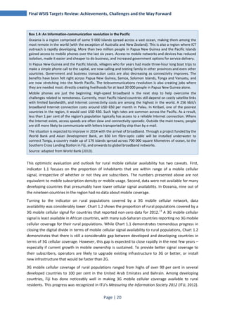 Final WSIS Targets Review: Achievements, Challenges and the Way Forward 
Box 1.4: An Information-communication revolution in the Pacific 
Oceania is a region comprised of some 9 000 islands spread across a vast ocean, making them among the 
most remote in the world (with the exception of Australia and New Zealand). This is also a region where ICT 
outreach is rapidly developing. More than two million people in Papua New Guinea and the Pacific Islands 
gained access to mobile phones over the last six years. Access to mobile networks and devices has reduced 
isolation, made it easier and cheaper to do business, and increased government options for service delivery. 
In Papua New Guinea and the Pacific Islands, villagers who for years had made three-hour long boat trips to 
make a simple phone call to the capital, are now calling and texting family in other provinces and even other 
countries. Government and business transaction costs are also decreasing as connectivity improves. The 
benefits have been felt right across Papua New Guinea, Samoa, Solomon Islands, Tonga and Vanuatu, and 
are now stretching into the North Pacific. The telecommunications revolution is also creating jobs where 
they are needed most: directly creating livelihoods for at least 30 000 people in Papua New Guinea alone. 
Mobile phones are just the beginning. High-speed broadband is the next step to help overcome the 
challenges related to remoteness. Currently, most Pacific Island countries still depend on costly satellite links 
with limited bandwidth, and Internet connectivity costs are among the highest in the world. A 256 kbit/s 
broadband Internet connection costs around USD 650 per month in Palau. In Kiribati, one of the poorest 
countries in the region, it would cost USD 430. Such high rates are common across the Pacific. As a result, 
less than 1 per cent of the region’s population typically has access to a reliable Internet connection. Where 
the Internet exists, access speeds are often slow and connectivity sporadic. Outside the main towns, people 
are still more likely to communicate with letters transported by ship than by e-mail. 
The situation is expected to improve in 2014 with the arrival of broadband. Through a project funded by the 
World Bank and Asian Development Bank, an 830 km fibre-optic cable will be installed underwater to 
connect Tonga, a country made up of 176 islands spread across 700 000 square kilometres of ocean, to the 
Southern Cross Landing Station in Fiji, and onwards to global broadband networks. 
Source: adapted from World Bank (2013). 
This optimistic evaluation and outlook for rural mobile cellular availability has two caveats. First, 
indicator 1.1 focuses on the proportion of inhabitants that are within range of a mobile cellular 
signal, irrespective of whether or not they are subscribers. The numbers presented above are not 
equivalent to mobile subscription density or mobile usage. Second, data were not available for many 
developing countries that presumably have lower cellular signal availability. In Oceania, nine out of 
the nineteen countries in the region had no data about mobile coverage. 
Turning to the indicator on rural populations covered by a 3G mobile cellular network, data 
availability was considerably lower. Chart 1.2 shows the proportion of rural populations covered by a 
3G mobile cellular signal for countries that reported non-zero data for 2012.13 A 3G mobile cellular 
signal is least available in African countries, with many sub-Saharan countries reporting no 3G mobile 
cellular coverage for their rural populations. While Chart 1.1 demonstrates tremendous progress in 
closing the digital divide in terms of mobile cellular signal availability to rural populations, Chart 1.2 
demonstrates that there is still a considerable gap between developed and developing countries in 
terms of 3G cellular coverage. However, this gap is expected to close rapidly in the next few years – 
especially if current growth in mobile ownership is sustained. To provide better signal coverage to 
their subscribers, operators are likely to upgrade existing infrastructure to 3G or better, or install 
new infrastructure that would be faster than 2G. 
3G mobile cellular coverage of rural populations ranged from highs of over 90 per cent in several 
developed countries to 100 per cent in the United Arab Emirates and Bahrain. Among developing 
countries, Fiji has done noticeably well in making 3G mobile cellular coverage available to rural 
residents. This progress was recognized in ITU's Measuring the Information Society 2012 (ITU, 2012). 
Page | 20 
 