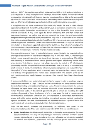 Final WSIS Targets Review: Achievements, Challenges and the Way Forward 
Indicators (EGTI21) discussed the topic of QoS indicators from 2009 to 2012, and concluded that it 
was not possible to collect a comprehensive set of QoS indicators for mobile- and fixed-broadband 
services at the international level. However, given the importance of these data, further work should 
be carried out on such indicators. The main issues identified by the EGTI were lack of country-level 
data and differing methodological approaches that did not enable international comparison. 
It is suggested that any future indicators on rural connectivity address the issue of rurally relevant 
applications and content. Demand for, and use of, ICTs, such as applications on commodity prices or 
transport schedules delivered via text messaging, can help to drive demand for better phone and 
Internet connectivity. It may seem logical to deliver connectivity first and then content but 
development outcomes are realized only when the content is put to use. For rural households to 
bridge the knowledge divide and access public services, they need to be connected to the relevant 
information services and applications (action lines C7 and C8). In fact, several cases presented in this 
chapter suggest that demand for content and communication can drive ICT adoption. Just as the 
introduction of this chapter suggested rethinking the 'build-it-and-they-will-come' paradigm, the 
conclusion suggests the parallel approach of identifying the information needs of rural households so 
that efforts at increasing the availability of ICT can meet those needs. 
The underachievement of Target 1, especially in Internet access, highlights the magnitude of the 
challenges to be overcome in order to connect people living in rural areas with ICTs. The challenges 
include remote geography, perceived low demand and high costs of service delivery. Affordability 
and availability of telecommunications services generally work against people living outside major 
urban centres. Vast distances between rural villages can make the rollout of ICT infrastructure 
prohibitively costly for private investors as multiple cell towers have to be set up to reach relatively 
small numbers of clients. Understandably, telecommunication companies have pursued the 'low-hanging 
fruit' of urban populations, where incomes are higher and potential clients are concentrated 
in a relatively small geographic area. There is also a perception that rural residents spend less on 
their telecommunication needs because, on average, they generally have lower discretionary 
income. 
It is recommended that more public-private partnerships be created in order to accelerate progress 
towards the achievement of Target 1. The past decade has shown that it is overly-optimistic to leave 
the task of connecting rural residents to the private sector. Private investors are not in the business 
of bridging the digital divide – they are ultimately accountable to their shareholders and have to 
remain financially viable. In this context, governments play a critical role in setting the right 
regulatory framework to foster development of ICTs in rural areas. The task of connecting rural 
residents should therefore be undertaken by a specialized team of stakeholders, from both the 
private and public sectors, possibly also including international agencies, national coordinating 
agencies and experts. This team should formulate and implement national ICT plans to ensure that 
rural residents will not continue to be excluded from the information society. 
There are two specific strategies that governments can implement with respect to the 
telecommunications sector. These were recommended in the WTDR 2010 and are still relevant: 
• Market liberalization. Introduce as much competition in the mobile sector as possible. The more 
operators the better, since they will compete to gain incremental customers and hence extend 
coverage into rural areas. In order to make services more affordable and increase the spread of 
the Internet and broadband, governments need to encourage greater liberalization in the 
Page | 44 
 