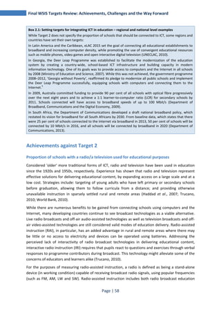 Final WSIS Targets Review: Achievements, Challenges and the Way Forward 
Box 2.1: Setting targets for integrating ICT in education – regional and national level examples 
While Target 2 does not specify the proportion of schools that should be connected to ICT, some regions and 
countries have set their own targets: 
In Latin America and the Caribbean, eLAC 2015 set the goal of connecting all educational establishments to 
broadband and increasing computer density, while promoting the use of convergent educational resources 
such as mobile phones, video games and open interactive digital television (UNECLAC, 2010). 
In Georgia, the Deer Leap Programme was established to facilitate the modernization of the education 
system by creating a country-wide, school-based ICT infrastructure and building capacity in modern 
information technology. One of its goals was to provide access to computers and the Internet in all schools 
by 2008 (Ministry of Education and Science, 2007). While this was not achieved, the government programme 
2008–2012, ‘Georgia without Poverty’, reaffirmed its pledge to modernize all public schools and implement 
the Deer Leap Programme successfully, equipping schools with computers and connecting them to the 
Internet.5 
In 2009, Australia committed funding to provide 90 per cent of all schools with optical fibre progressively 
over the next eight years and to achieve a 1:1 learner-to-computer ratio (LCR) for secondary schools by 
2011. Schools connected will have access to broadband speeds of up to 100 Mbit/s (Department of 
Broadband, Communications and the Digital Economy, 2009). 
In South Africa, the Department of Communications developed a draft national broadband policy, which 
restated its vision for broadband for all South Africans by 2030. From baseline data, which states that there 
were 25 per cent of schools connected to the Internet via broadband in 2013, 50 per cent of schools will be 
connected by 10 Mbit/s in 2016, and all schools will be connected by broadband in 2020 (Department of 
Communications, 2013). 
Achievements against Target 2 
Proportion of schools with a radio/a television used for educational purposes 
Considered 'older' more traditional forms of ICT, radio and television have been used in education 
since the 1920s and 1950s, respectively. Experience has shown that radio and television represent 
effective solutions for delivering educational content, by expanding access on a large scale and at a 
low cost. Strategies include: targeting of young adults who have left primary or secondary schools 
before graduation, allowing them to follow curricula from a distance; and providing otherwise 
unavailable instruction in sparsely settled rural and remote areas (Haddad et al., 2007; Trucano, 
2010; World Bank, 2010). 
While there are numerous benefits to be gained from connecting schools using computers and the 
Internet, many developing countries continue to see broadcast technologies as a viable alternative. 
Live radio broadcasts and off-air audio-assisted technologies as well as television broadcasts and off-air 
video-assisted technologies are still considered valid modes of education delivery. Radio-assisted 
instruction (RAI), in particular, has an added advantage in rural and remote areas where there may 
be little or no access to electricity and devices can be operated using batteries. Addressing the 
perceived lack of interactivity of radio broadcast technologies in delivering educational content, 
interactive radio instruction (IRI) requires that pupils react to questions and exercises through verbal 
responses to programme contributors during broadcast. This technology might alleviate some of the 
concerns of educators and learners alike (Trucano, 2010). 
For the purposes of measuring radio-assisted instruction, a radio is defined as being a stand-alone 
device (in working condition) capable of receiving broadcast radio signals, using popular frequencies 
(such as FM, AM, LW and SW). Radio-assisted instruction includes both radio broadcast education 
Page | 58 
 
