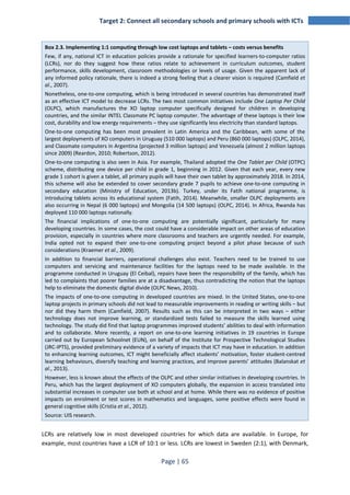 Target 2: Connect all secondary schools and primary schools with ICTs 
Box 2.3. Implementing 1:1 computing through low cost laptops and tablets – costs versus benefits 
Few, if any, national ICT in education policies provide a rationale for specified learners-to-computer ratios 
(LCRs), nor do they suggest how these ratios relate to achievement in curriculum outcomes, student 
performance, skills development, classroom methodologies or levels of usage. Given the apparent lack of 
any informed policy rationale, there is indeed a strong feeling that a clearer vision is required (Camfield et 
al., 2007). 
Nonetheless, one-to-one computing, which is being introduced in several countries has demonstrated itself 
as an effective ICT model to decrease LCRs. The two most common initiatives include One Laptop Per Child 
(OLPC), which manufactures the XO laptop computer specifically designed for children in developing 
countries, and the similar INTEL Classmate PC laptop computer. The advantage of these laptops is their low 
cost, durability and low energy requirements – they use significantly less electricity than standard laptops. 
One-to-one computing has been most prevalent in Latin America and the Caribbean, with some of the 
largest deployments of XO computers in Uruguay (510 000 laptops) and Peru (860 000 laptops) (OLPC, 2014), 
and Classmate computers in Argentina (projected 3 million laptops) and Venezuela (almost 2 million laptops 
since 2009) (Reardon, 2010; Robertson, 2012). 
One-to-one computing is also seen in Asia. For example, Thailand adopted the One Tablet per Child (OTPC) 
scheme, distributing one device per child in grade 1, beginning in 2012. Given that each year, every new 
grade 1 cohort is given a tablet, all primary pupils will have their own tablet by approximately 2018. In 2014, 
this scheme will also be extended to cover secondary grade 7 pupils to achieve one-to-one computing in 
secondary education (Ministry of Education, 2013b). Turkey, under its Fatih national programme, is 
introducing tablets across its educational system (Fatih, 2014). Meanwhile, smaller OLPC deployments are 
also occurring in Nepal (6 000 laptops) and Mongolia (14 500 laptops) (OLPC, 2014). In Africa, Rwanda has 
deployed 110 000 laptops nationally. 
The financial implications of one-to-one computing are potentially significant, particularly for many 
developing countries. In some cases, the cost could have a considerable impact on other areas of education 
provision, especially in countries where more classrooms and teachers are urgently needed. For example, 
India opted not to expand their one-to-one computing project beyond a pilot phase because of such 
considerations (Kraemer et al., 2009). 
In addition to financial barriers, operational challenges also exist. Teachers need to be trained to use 
computers and servicing and maintenance facilities for the laptops need to be made available. In the 
programme conducted in Uruguay (El Ceibal), repairs have been the responsibility of the family, which has 
led to complaints that poorer families are at a disadvantage, thus contradicting the notion that the laptops 
help to eliminate the domestic digital divide (OLPC News, 2010). 
The impacts of one-to-one computing in developed countries are mixed. In the United States, one-to-one 
laptop projects in primary schools did not lead to measurable improvements in reading or writing skills – but 
nor did they harm them (Camfield, 2007). Results such as this can be interpreted in two ways – either 
technology does not improve learning, or standardized tests failed to measure the skills learned using 
technology. The study did find that laptop programmes improved students’ abilities to deal with information 
and to collaborate. More recently, a report on one-to-one learning initiatives in 19 countries in Europe 
carried out by European Schoolnet (EUN), on behalf of the Institute for Prospective Technological Studies 
(JRC-IPTS), provided preliminary evidence of a variety of impacts that ICT may have in education. In addition 
to enhancing learning outcomes, ICT might beneficially affect students’ motivation, foster student-centred 
learning behaviours, diversify teaching and learning practices, and improve parents’ attitudes (Balanskat et 
al., 2013). 
However, less is known about the effects of the OLPC and other similar initiatives in developing countries. In 
Peru, which has the largest deployment of XO computers globally, the expansion in access translated into 
substantial increases in computer use both at school and at home. While there was no evidence of positive 
impacts on enrolment or test scores in mathematics and languages, some positive effects were found in 
general cognitive skills (Cristia et al., 2012). 
Source: UIS research. 
LCRs are relatively low in most developed countries for which data are available. In Europe, for 
example, most countries have a LCR of 10:1 or less. LCRs are lowest in Sweden (2:1), with Denmark, 
Page | 65 
 