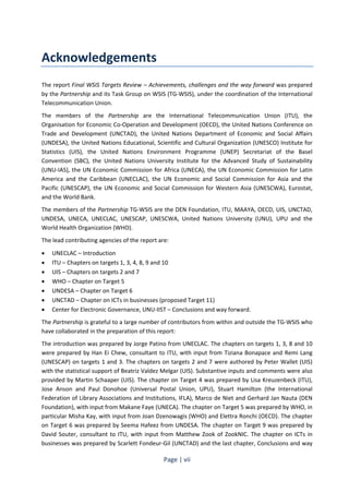Page | vii 
Acknowledgements 
The report Final WSIS Targets Review – Achievements, challenges and the way forward was prepared 
by the Partnership and its Task Group on WSIS (TG-WSIS), under the coordination of the International 
Telecommunication Union. 
The members of the Partnership are the International Telecommunication Union (ITU), the 
Organisation for Economic Co-Operation and Development (OECD), the United Nations Conference on 
Trade and Development (UNCTAD), the United Nations Department of Economic and Social Affairs 
(UNDESA), the United Nations Educational, Scientific and Cultural Organization (UNESCO) Institute for 
Statistics (UIS), the United Nations Environment Programme (UNEP) Secretariat of the Basel 
Convention (SBC), the United Nations University Institute for the Advanced Study of Sustainability 
(UNU-IAS), the UN Economic Commission for Africa (UNECA), the UN Economic Commission for Latin 
America and the Caribbean (UNECLAC), the UN Economic and Social Commission for Asia and the 
Pacific (UNESCAP), the UN Economic and Social Commission for Western Asia (UNESCWA), Eurostat, 
and the World Bank. 
The members of the Partnership TG-WSIS are the DEN Foundation, ITU, MAAYA, OECD, UIS, UNCTAD, 
UNDESA, UNECA, UNECLAC, UNESCAP, UNESCWA, United Nations University (UNU), UPU and the 
World Health Organization (WHO). 
The lead contributing agencies of the report are: 
• UNECLAC – Introduction 
• ITU – Chapters on targets 1, 3, 4, 8, 9 and 10 
• UIS – Chapters on targets 2 and 7 
• WHO – Chapter on Target 5 
• UNDESA – Chapter on Target 6 
• UNCTAD – Chapter on ICTs in businesses (proposed Target 11) 
• Center for Electronic Governance, UNU-IIST – Conclusions and way forward. 
The Partnership is grateful to a large number of contributors from within and outside the TG-WSIS who 
have collaborated in the preparation of this report: 
The introduction was prepared by Jorge Patino from UNECLAC. The chapters on targets 1, 3, 8 and 10 
were prepared by Han Ei Chew, consultant to ITU, with input from Tiziana Bonapace and Remi Lang 
(UNESCAP) on targets 1 and 3. The chapters on targets 2 and 7 were authored by Peter Wallet (UIS) 
with the statistical support of Beatriz Valdez Melgar (UIS). Substantive inputs and comments were also 
provided by Martin Schaaper (UIS). The chapter on Target 4 was prepared by Lisa Kreuzenbeck (ITU), 
Jose Anson and Paul Donohoe (Universal Postal Union, UPU), Stuart Hamilton (the International 
Federation of Library Associations and Institutions, IFLA), Marco de Niet and Gerhard Jan Nauta (DEN 
Foundation), with input from Makane Faye (UNECA). The chapter on Target 5 was prepared by WHO, in 
particular Misha Kay, with input from Joan Dzenowagis (WHO) and Elettra Ronchi (OECD). The chapter 
on Target 6 was prepared by Seema Hafeez from UNDESA. The chapter on Target 9 was prepared by 
David Souter, consultant to ITU, with input from Matthew Zook of ZookNIC. The chapter on ICTs in 
businesses was prepared by Scarlett Fondeur-Gil (UNCTAD) and the last chapter, Conclusions and way 
 