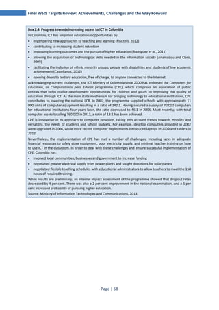 Final WSIS Targets Review: Achievements, Challenges and the Way Forward 
Box 2.4: Progress towards increasing access to ICT in Colombia 
In Colombia, ICT has amplified educational opportunities by: 
• engendering new approaches to teaching and learning (Piscitelli, 2012) 
• contributing to increasing student retention 
• improving learning outcomes and the pursuit of higher education (Rodriguez et al., 2011) 
• allowing the acquisition of technological skills needed in the information society (Ananiadou and Claro, 
Page | 68 
2009) 
• facilitating the inclusion of ethnic minority groups, people with disabilities and students of low academic 
achievement (Castellanos, 2012) 
• opening doors to tertiary education, free of charge, to anyone connected to the Internet. 
Acknowledging current challenges, the ICT Ministry of Colombia since 2000 has endorsed the Computers for 
Education, or Computadores para Educar programme (CPE), which comprises an association of public 
entities that helps realise development opportunities for children and youth by improving the quality of 
education through ICT. As the main state mechanism for bringing technology to educational institutions, CPE 
contributes to lowering the national LCR. In 2002, the programme supplied schools with approximately 11 
000 units of computer equipment resulting in a ratio of 142:1. Having secured a supply of 70 000 computers 
for educational institutions four years later, the ratio decreased to 46:1 in 2006. Most recently, with total 
computer assets totalling 760 000 in 2013, a ratio of 13:1 has been achieved. 
CPE is innovative in its approach to computer provision, taking into account trends towards mobility and 
versatility, the needs of students and school budgets. For example, desktop computers provided in 2002 
were upgraded in 2006, while more recent computer deployments introduced laptops in 2009 and tablets in 
2012. 
Nevertheless, the implementation of CPE has met a number of challenges, including lacks in adequate 
financial resources to safely store equipment, poor electricity supply, and minimal teacher training on how 
to use ICT in the classroom. In order to deal with these challenges and ensure successful implementation of 
CPE, Colombia has: 
• involved local communities, businesses and government to increase funding 
• negotiated greater electrical supply from power plants and sought donations for solar panels 
• negotiated flexible teaching schedules with educational administrators to allow teachers to meet the 150 
hours of required training. 
While results are preliminary, an internal impact assessment of the programme showed that dropout rates 
decreased by 4 per cent. There was also a 2 per cent improvement in the national examination, and a 5 per 
cent increased probability of pursuing higher education. 
Source: Ministry of Information Technologies and Communications, 2014. 
 