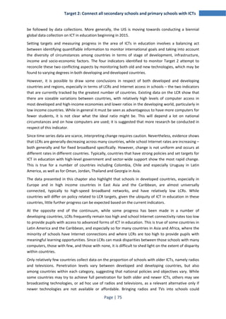 Target 2: Connect all secondary schools and primary schools with ICTs 
be followed by data collections. More generally, the UIS is moving towards conducting a biennial 
global data collection on ICT in education beginning in 2015. 
Setting targets and measuring progress in the area of ICTs in education involves a balancing act 
between identifying quantifiable information to monitor international goals and taking into account 
the diversity of circumstances among countries in terms of stage of development, infrastructure, 
income and socio-economic factors. The four indicators identified to monitor Target 2 attempt to 
reconcile these two conflicting aspects by monitoring both old and new technologies, which may be 
found to varying degrees in both developing and developed countries. 
However, it is possible to draw some conclusions in respect of both developed and developing 
countries and regions, especially in terms of LCRs and Internet access in schools – the two indicators 
that are currently tracked by the greatest number of countries. Existing data on the LCR show that 
there are sizeable variations between countries, with relatively high levels of computer access in 
most developed and high-income economies and lower ratios in the developing world, particularly in 
low income countries. While in general it must be seen as advantageous to have more computers for 
fewer students, it is not clear what the ideal ratio might be. This will depend a lot on national 
circumstances and on how computers are used; it is suggested that more research be conducted in 
respect of this indicator. 
Since time series data are scarce, interpreting change requires caution. Nevertheless, evidence shows 
that LCRs are generally decreasing across many countries, while school Internet rates are increasing – 
both generally and for fixed broadband specifically. However, change is not uniform and occurs at 
different rates in different countries. Typically, countries that have strong policies and set targets for 
ICT in education with high-level government and sector-wide support show the most rapid change. 
This is true for a number of countries including Colombia, Chile and especially Uruguay in Latin 
America, as well as for Oman, Jordan, Thailand and Georgia in Asia. 
The data presented in this chapter also highlight that schools in developed countries, especially in 
Europe and in high income countries in East Asia and the Caribbean, are almost universally 
connected, typically to high-speed broadband networks, and have relatively low LCRs. While 
countries will differ on policy related to LCR targets, given the ubiquity of ICT in education in these 
countries, little further progress can be expected based on the current indicators. 
At the opposite end of the continuum, while some progress has been made in a number of 
developing countries, LCRs frequently remain too high and school Internet connectivity rates too low 
to provide pupils with access to advanced forms of ICT in education. This is true of some countries in 
Latin America and the Caribbean, and especially so for many countries in Asia and Africa, where the 
minority of schools have Internet connections and where LCRs are too high to provide pupils with 
meaningful learning opportunities. Since LCRs can mask disparities between those schools with many 
computers, those with few, and those with none, it is difficult to shed light on the extent of disparity 
within countries. 
Only relatively few countries collect data on the proportion of schools with older ICTs, namely radios 
and televisions. Penetration levels vary between developed and developing countries, but also 
among countries within each category, suggesting that national policies and objectives vary. While 
some countries may try to achieve full penetration for both older and newer ICTs, others may see 
broadcasting technologies, or ad hoc use of radios and televisions, as a relevant alternative only if 
newer technologies are not available or affordable. Bringing radios and TVs into schools could 
Page | 75 
 