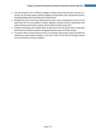 Target 2: Connect all secondary schools and primary schools with ICTs 
• Low cost computers are an effective strategy to rapidly increase the computer resources in a 
country, but this policy option should be weighed carefully against other educational priorities, 
including building schools and hiring and training teachers. 
• Recognise the role of community media centres to play a role in extending the reach of ICT to 
pupils when ICTs are not available in schools. Negotiate schedules and form partnerships with 
public and private partners (for example, Internet cafés) in order to access ICTs. 
• Establish partnerships with multiple levels of government and the private sector, particularly 
with telecommunications companies, to negotiate low cost access to Internet services. 
• In countries where universal Internet service is not feasible, governments need to promote the 
installation of public Internet facilities in rural areas. These can be financed through universal 
access contributions or licence conditions. 
Page | 77 
 