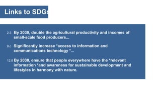 Links to SDGs
2.3 By 2030, double the agricultural productivity and incomes of
small-scale food producers...
9.c Significantly increase *access to information and
communications technology *...
12.8 By 2030, ensure that people everywhere have the *relevant
information *and awareness for sustainable development and
lifestyles in harmony with nature.
 