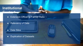 Institutional
Context
● Extension Officer to Farmer Ratio
● Relevancy of Data
● Data Silos
● Duplication of Datasets
 
