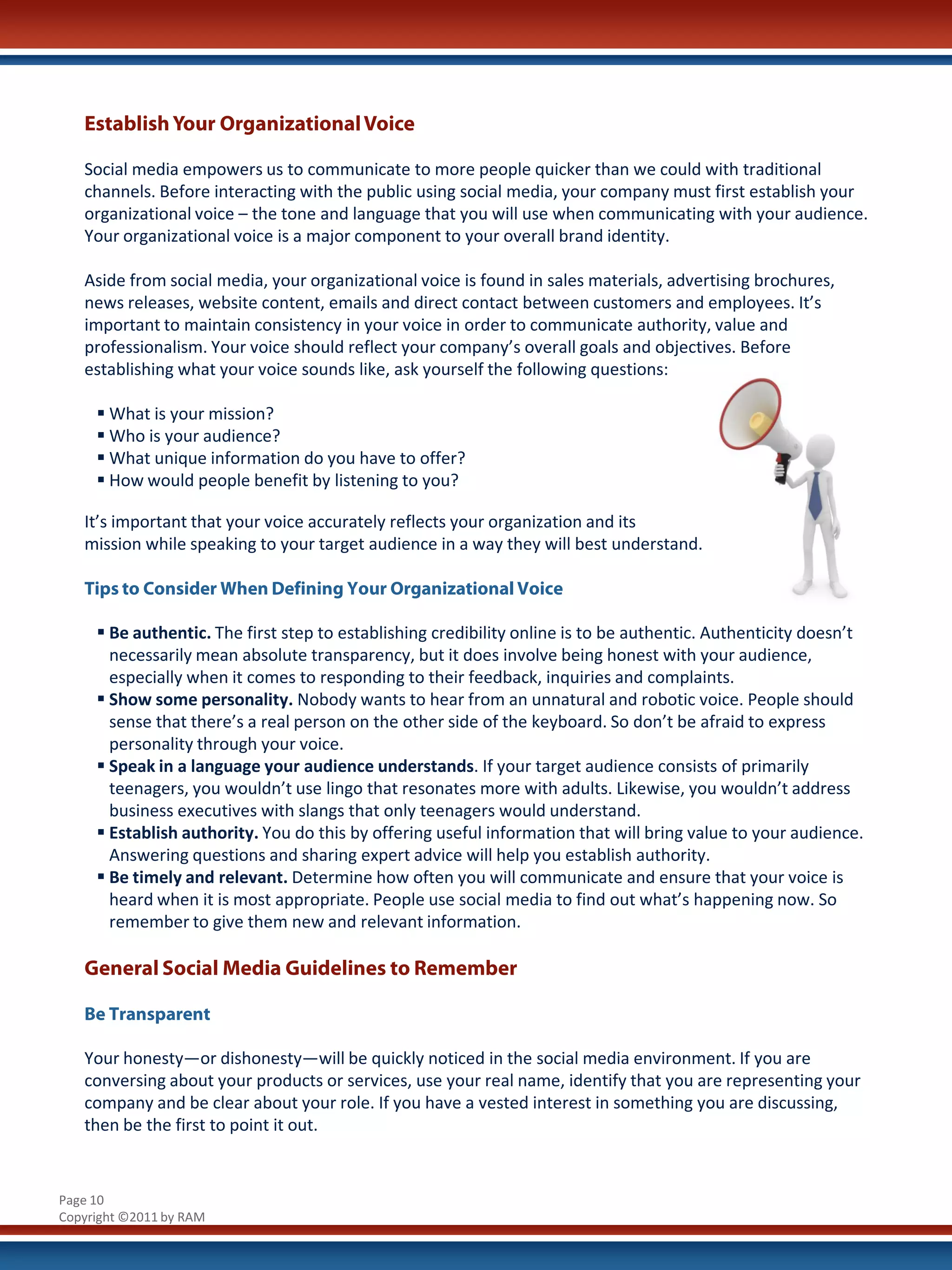 Establish Your Organizational Voice

   Social media empowers us to communicate to more people quicker than we could with traditional
   channels. Before interacting with the public using social media, your company must first establish your
   organizational voice – the tone and language that you will use when communicating with your audience.
   Your organizational voice is a major component to your overall brand identity.

   Aside from social media, your organizational voice is found in sales materials, advertising brochures,
   news releases, website content, emails and direct contact between customers and employees. It’s
   important to maintain consistency in your voice in order to communicate authority, value and
   professionalism. Your voice should reflect your company’s overall goals and objectives. Before
   establishing what your voice sounds like, ask yourself the following questions:

      What is your mission?
      Who is your audience?
      What unique information do you have to offer?
      How would people benefit by listening to you?

   It’s important that your voice accurately reflects your organization and its
   mission while speaking to your target audience in a way they will best understand.

   Tips to Consider When Defining Your Organizational Voice

      Be authentic. The first step to establishing credibility online is to be authentic. Authenticity doesn’t
       necessarily mean absolute transparency, but it does involve being honest with your audience,
       especially when it comes to responding to their feedback, inquiries and complaints.
      Show some personality. Nobody wants to hear from an unnatural and robotic voice. People should
       sense that there’s a real person on the other side of the keyboard. So don’t be afraid to express
       personality through your voice.
      Speak in a language your audience understands. If your target audience consists of primarily
       teenagers, you wouldn’t use lingo that resonates more with adults. Likewise, you wouldn’t address
       business executives with slangs that only teenagers would understand.
      Establish authority. You do this by offering useful information that will bring value to your audience.
       Answering questions and sharing expert advice will help you establish authority.
      Be timely and relevant. Determine how often you will communicate and ensure that your voice is
       heard when it is most appropriate. People use social media to find out what’s happening now. So
       remember to give them new and relevant information.

   General Social Media Guidelines to Remember

   Be Transparent

   Your honesty—or dishonesty—will be quickly noticed in the social media environment. If you are
   conversing about your products or services, use your real name, identify that you are representing your
   company and be clear about your role. If you have a vested interest in something you are discussing,
   then be the first to point it out.


Page 10
Copyright ©2011 by RAM
 