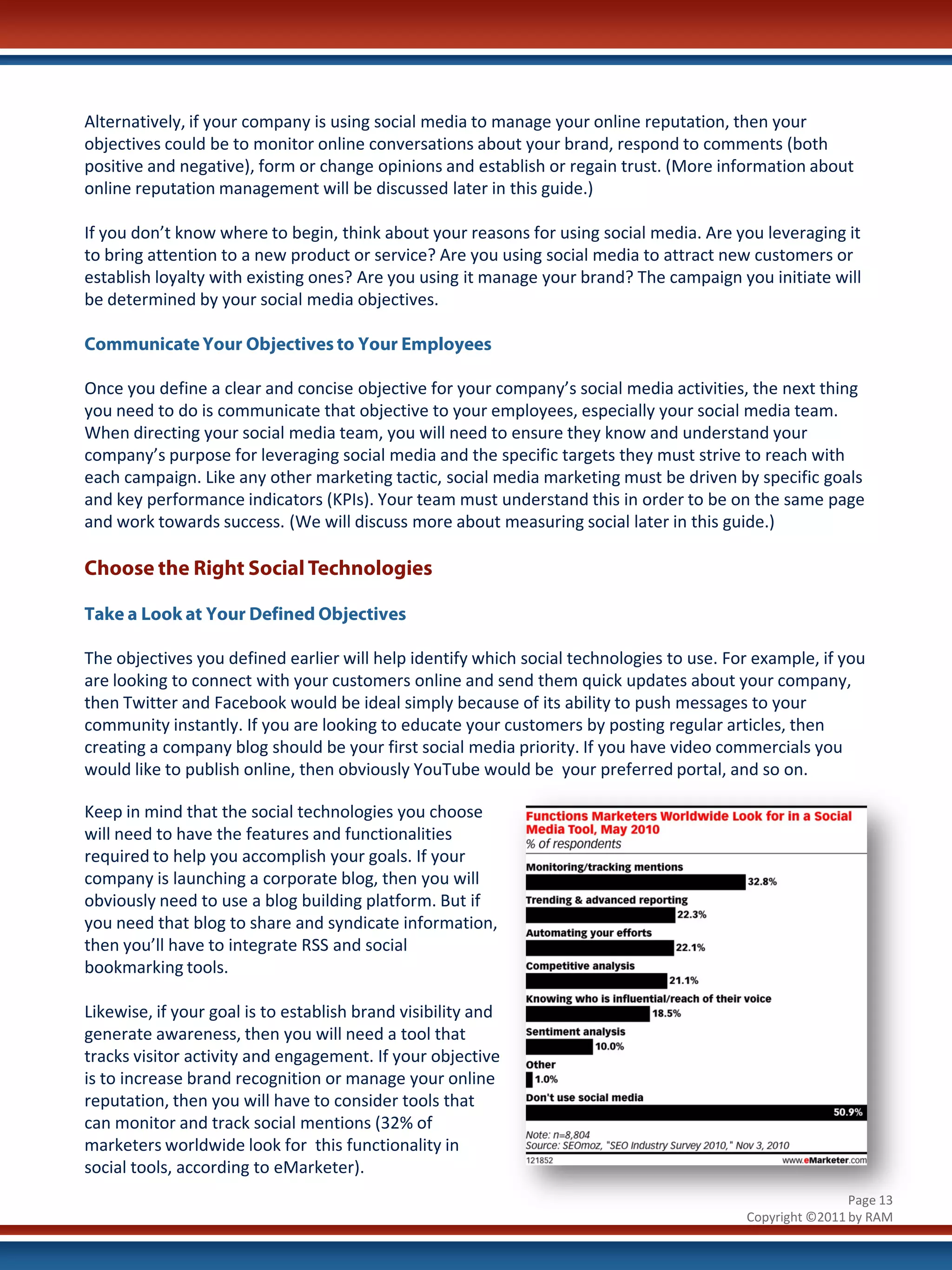 Alternatively, if your company is using social media to manage your online reputation, then your
objectives could be to monitor online conversations about your brand, respond to comments (both
positive and negative), form or change opinions and establish or regain trust. (More information about
online reputation management will be discussed later in this guide.)

If you don’t know where to begin, think about your reasons for using social media. Are you leveraging it
to bring attention to a new product or service? Are you using social media to attract new customers or
establish loyalty with existing ones? Are you using it manage your brand? The campaign you initiate will
be determined by your social media objectives.

Communicate Your Objectives to Your Employees

Once you define a clear and concise objective for your company’s social media activities, the next thing
you need to do is communicate that objective to your employees, especially your social media team.
When directing your social media team, you will need to ensure they know and understand your
company’s purpose for leveraging social media and the specific targets they must strive to reach with
each campaign. Like any other marketing tactic, social media marketing must be driven by specific goals
and key performance indicators (KPIs). Your team must understand this in order to be on the same page
and work towards success. (We will discuss more about measuring social later in this guide.)

Choose the Right Social Technologies

Take a Look at Your Defined Objectives

The objectives you defined earlier will help identify which social technologies to use. For example, if you
are looking to connect with your customers online and send them quick updates about your company,
then Twitter and Facebook would be ideal simply because of its ability to push messages to your
community instantly. If you are looking to educate your customers by posting regular articles, then
creating a company blog should be your first social media priority. If you have video commercials you
would like to publish online, then obviously YouTube would be your preferred portal, and so on.

Keep in mind that the social technologies you choose
will need to have the features and functionalities
required to help you accomplish your goals. If your
company is launching a corporate blog, then you will
obviously need to use a blog building platform. But if
you need that blog to share and syndicate information,
then you’ll have to integrate RSS and social
bookmarking tools.

Likewise, if your goal is to establish brand visibility and
generate awareness, then you will need a tool that
tracks visitor activity and engagement. If your objective
is to increase brand recognition or manage your online
reputation, then you will have to consider tools that
can monitor and track social mentions (32% of
marketers worldwide look for this functionality in
social tools, according to eMarketer).
                                                                                                          Page 13
                                                                                          Copyright ©2011 by RAM
 