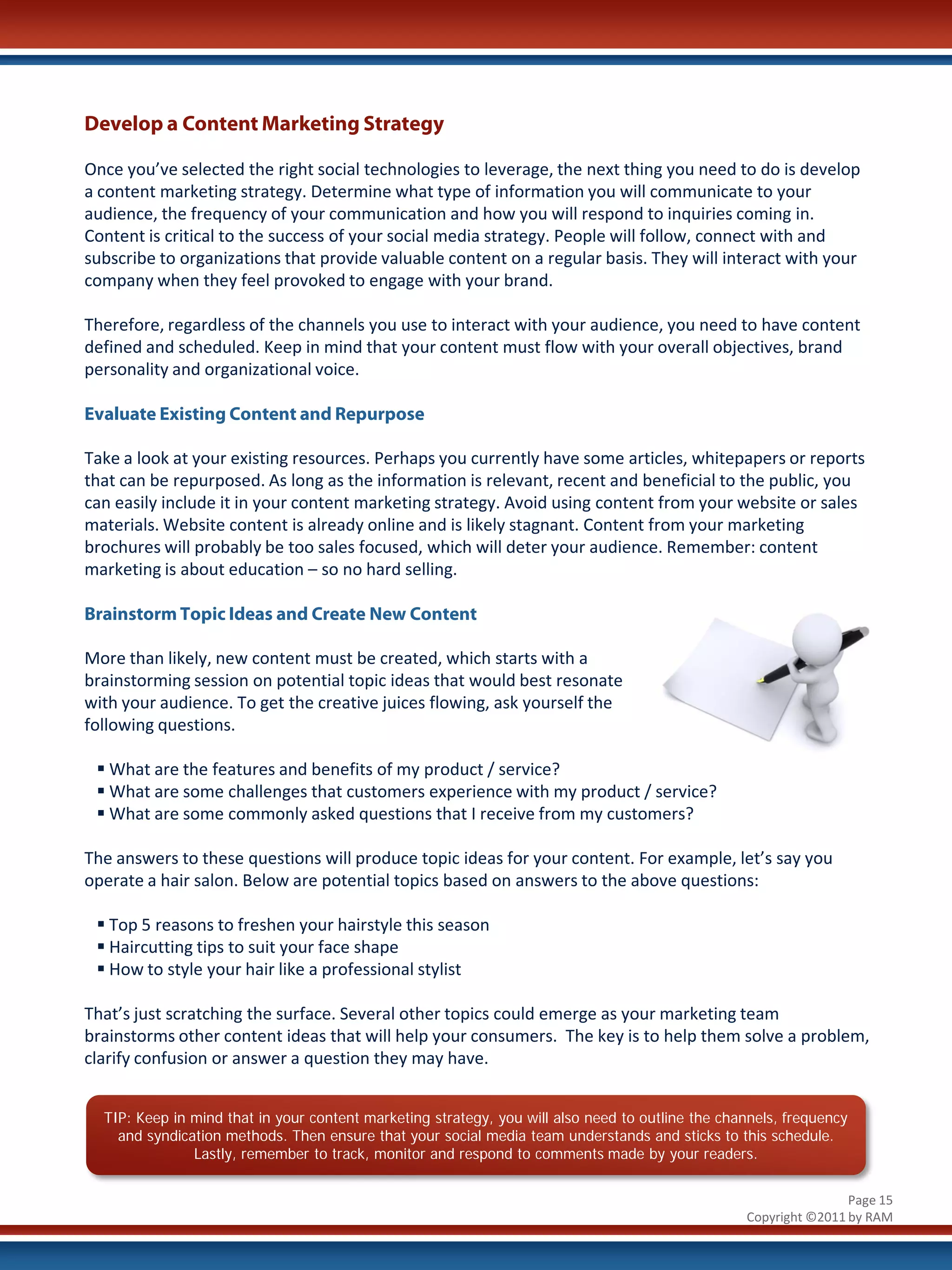 Develop a Content Marketing Strategy

Once you’ve selected the right social technologies to leverage, the next thing you need to do is develop
a content marketing strategy. Determine what type of information you will communicate to your
audience, the frequency of your communication and how you will respond to inquiries coming in.
Content is critical to the success of your social media strategy. People will follow, connect with and
subscribe to organizations that provide valuable content on a regular basis. They will interact with your
company when they feel provoked to engage with your brand.

Therefore, regardless of the channels you use to interact with your audience, you need to have content
defined and scheduled. Keep in mind that your content must flow with your overall objectives, brand
personality and organizational voice.

Evaluate Existing Content and Repurpose

Take a look at your existing resources. Perhaps you currently have some articles, whitepapers or reports
that can be repurposed. As long as the information is relevant, recent and beneficial to the public, you
can easily include it in your content marketing strategy. Avoid using content from your website or sales
materials. Website content is already online and is likely stagnant. Content from your marketing
brochures will probably be too sales focused, which will deter your audience. Remember: content
marketing is about education – so no hard selling.

Brainstorm Topic Ideas and Create New Content

More than likely, new content must be created, which starts with a
brainstorming session on potential topic ideas that would best resonate
with your audience. To get the creative juices flowing, ask yourself the
following questions.

  What are the features and benefits of my product / service?
  What are some challenges that customers experience with my product / service?
  What are some commonly asked questions that I receive from my customers?

The answers to these questions will produce topic ideas for your content. For example, let’s say you
operate a hair salon. Below are potential topics based on answers to the above questions:

  Top 5 reasons to freshen your hairstyle this season
  Haircutting tips to suit your face shape
  How to style your hair like a professional stylist

That’s just scratching the surface. Several other topics could emerge as your marketing team
brainstorms other content ideas that will help your consumers. The key is to help them solve a problem,
clarify confusion or answer a question they may have.


  TIP: Keep in mind that in your content marketing strategy, you will also need to outline the channels, frequency
    and syndication methods. Then ensure that your social media team understands and sticks to this schedule.
               Lastly, remember to track, monitor and respond to comments made by your readers.


                                                                                                                  Page 15
                                                                                                  Copyright ©2011 by RAM
 