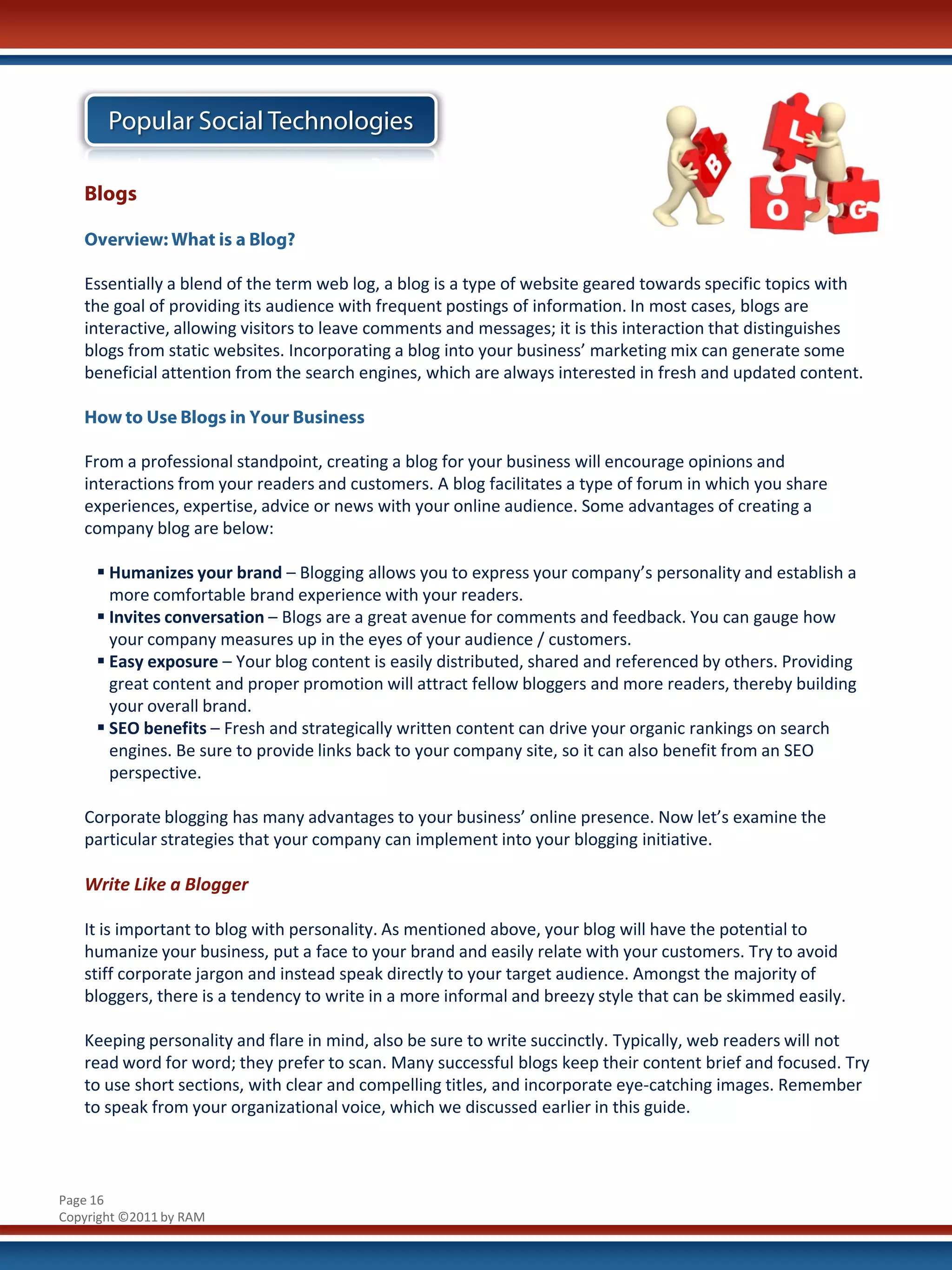 Popular Social Technologies

   Blogs

   Overview: What is a Blog?

   Essentially a blend of the term web log, a blog is a type of website geared towards specific topics with
   the goal of providing its audience with frequent postings of information. In most cases, blogs are
   interactive, allowing visitors to leave comments and messages; it is this interaction that distinguishes
   blogs from static websites. Incorporating a blog into your business’ marketing mix can generate some
   beneficial attention from the search engines, which are always interested in fresh and updated content.

   How to Use Blogs in Your Business

   From a professional standpoint, creating a blog for your business will encourage opinions and
   interactions from your readers and customers. A blog facilitates a type of forum in which you share
   experiences, expertise, advice or news with your online audience. Some advantages of creating a
   company blog are below:

      Humanizes your brand – Blogging allows you to express your company’s personality and establish a
       more comfortable brand experience with your readers.
      Invites conversation – Blogs are a great avenue for comments and feedback. You can gauge how
       your company measures up in the eyes of your audience / customers.
      Easy exposure – Your blog content is easily distributed, shared and referenced by others. Providing
       great content and proper promotion will attract fellow bloggers and more readers, thereby building
       your overall brand.
      SEO benefits – Fresh and strategically written content can drive your organic rankings on search
       engines. Be sure to provide links back to your company site, so it can also benefit from an SEO
       perspective.

   Corporate blogging has many advantages to your business’ online presence. Now let’s examine the
   particular strategies that your company can implement into your blogging initiative.

   Write Like a Blogger

   It is important to blog with personality. As mentioned above, your blog will have the potential to
   humanize your business, put a face to your brand and easily relate with your customers. Try to avoid
   stiff corporate jargon and instead speak directly to your target audience. Amongst the majority of
   bloggers, there is a tendency to write in a more informal and breezy style that can be skimmed easily.

   Keeping personality and flare in mind, also be sure to write succinctly. Typically, web readers will not
   read word for word; they prefer to scan. Many successful blogs keep their content brief and focused. Try
   to use short sections, with clear and compelling titles, and incorporate eye-catching images. Remember
   to speak from your organizational voice, which we discussed earlier in this guide.



Page 16
Copyright ©2011 by RAM
 