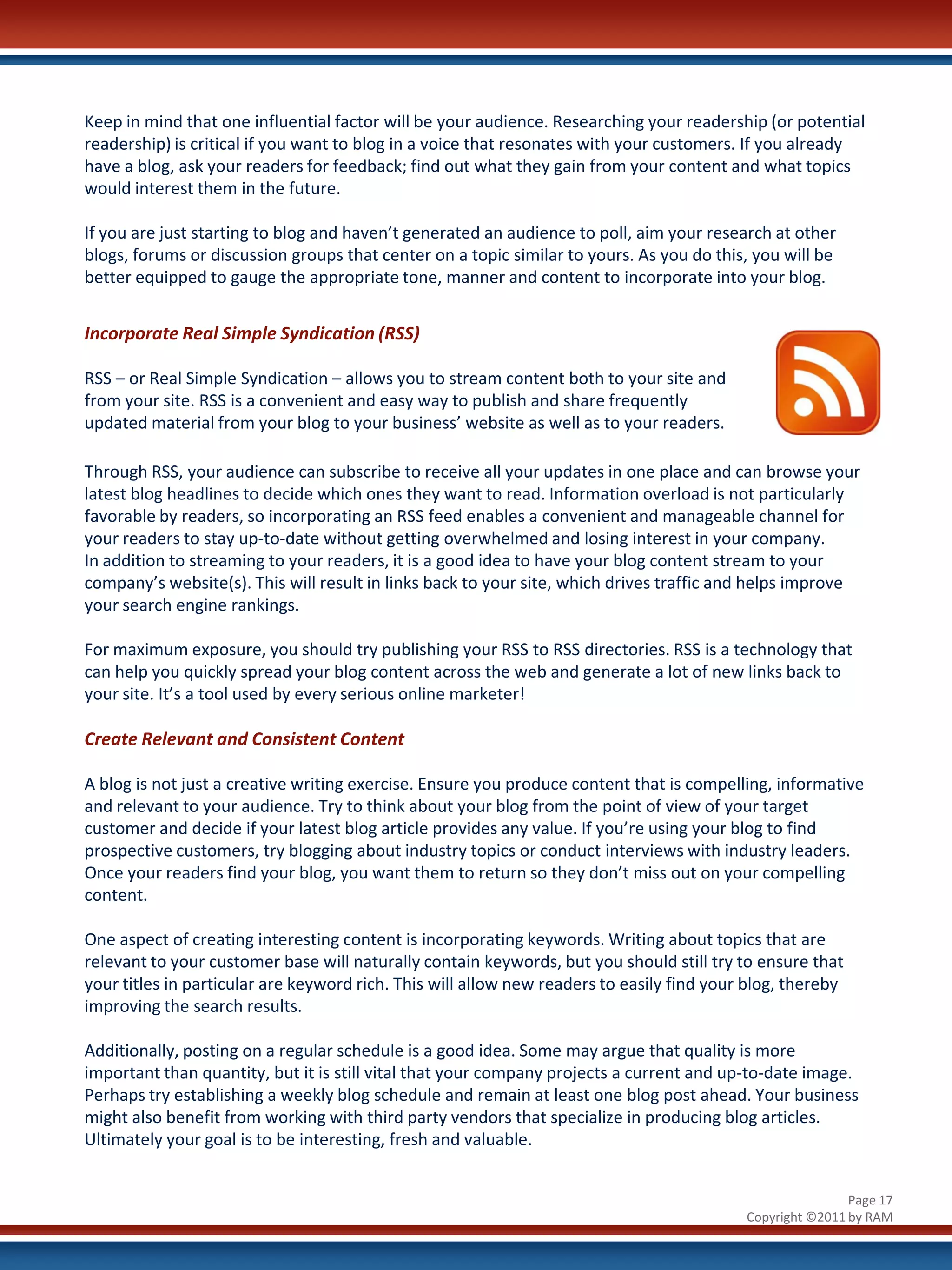 Keep in mind that one influential factor will be your audience. Researching your readership (or potential
readership) is critical if you want to blog in a voice that resonates with your customers. If you already
have a blog, ask your readers for feedback; find out what they gain from your content and what topics
would interest them in the future.

If you are just starting to blog and haven’t generated an audience to poll, aim your research at other
blogs, forums or discussion groups that center on a topic similar to yours. As you do this, you will be
better equipped to gauge the appropriate tone, manner and content to incorporate into your blog.


Incorporate Real Simple Syndication (RSS)

RSS – or Real Simple Syndication – allows you to stream content both to your site and
from your site. RSS is a convenient and easy way to publish and share frequently
updated material from your blog to your business’ website as well as to your readers.

Through RSS, your audience can subscribe to receive all your updates in one place and can browse your
latest blog headlines to decide which ones they want to read. Information overload is not particularly
favorable by readers, so incorporating an RSS feed enables a convenient and manageable channel for
your readers to stay up-to-date without getting overwhelmed and losing interest in your company.
In addition to streaming to your readers, it is a good idea to have your blog content stream to your
company’s website(s). This will result in links back to your site, which drives traffic and helps improve
your search engine rankings.

For maximum exposure, you should try publishing your RSS to RSS directories. RSS is a technology that
can help you quickly spread your blog content across the web and generate a lot of new links back to
your site. It’s a tool used by every serious online marketer!

Create Relevant and Consistent Content

A blog is not just a creative writing exercise. Ensure you produce content that is compelling, informative
and relevant to your audience. Try to think about your blog from the point of view of your target
customer and decide if your latest blog article provides any value. If you’re using your blog to find
prospective customers, try blogging about industry topics or conduct interviews with industry leaders.
Once your readers find your blog, you want them to return so they don’t miss out on your compelling
content.

One aspect of creating interesting content is incorporating keywords. Writing about topics that are
relevant to your customer base will naturally contain keywords, but you should still try to ensure that
your titles in particular are keyword rich. This will allow new readers to easily find your blog, thereby
improving the search results.

Additionally, posting on a regular schedule is a good idea. Some may argue that quality is more
important than quantity, but it is still vital that your company projects a current and up-to-date image.
Perhaps try establishing a weekly blog schedule and remain at least one blog post ahead. Your business
might also benefit from working with third party vendors that specialize in producing blog articles.
Ultimately your goal is to be interesting, fresh and valuable.


                                                                                                           Page 17
                                                                                           Copyright ©2011 by RAM
 