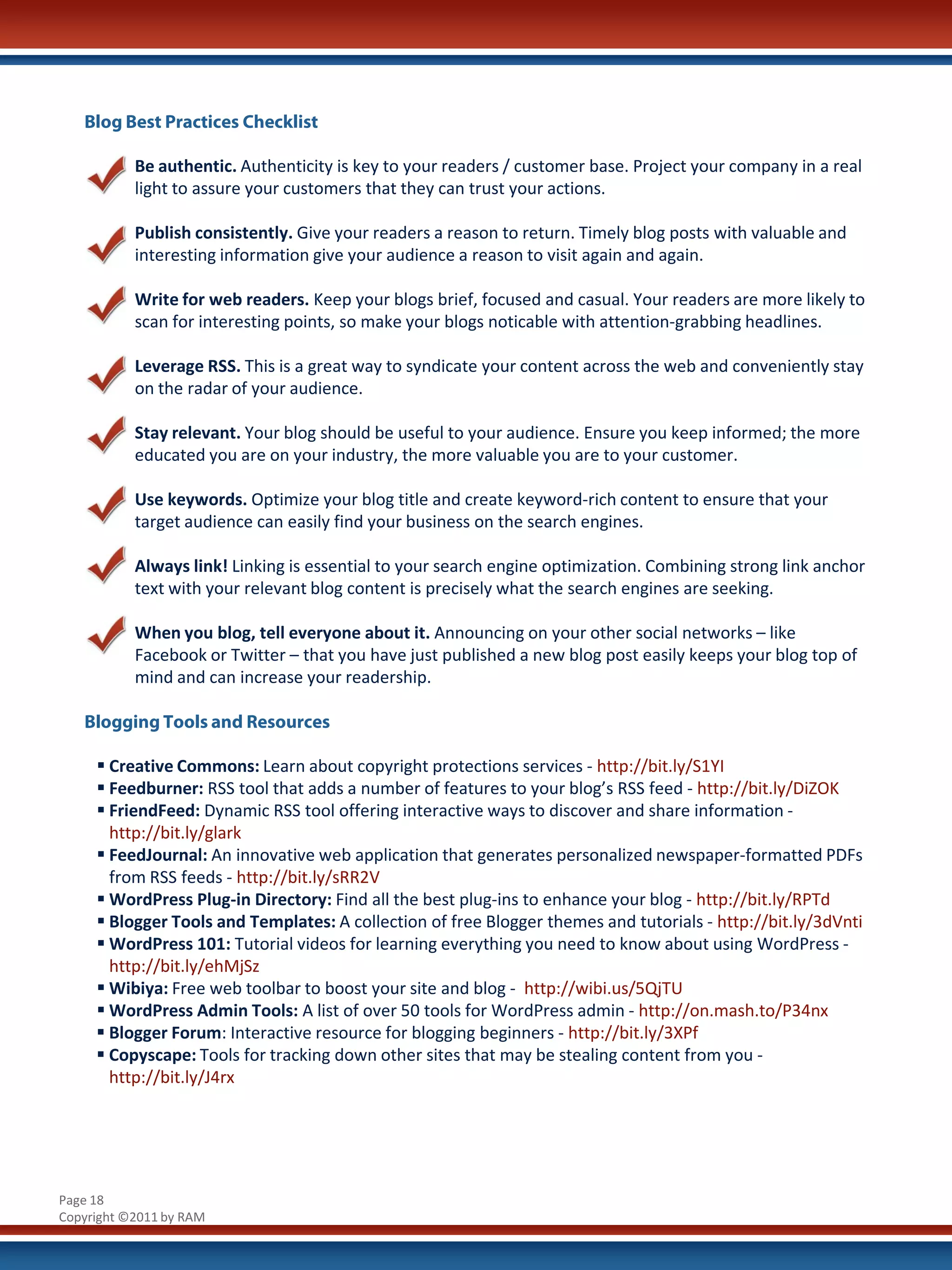 Blog Best Practices Checklist

           Be authentic. Authenticity is key to your readers / customer base. Project your company in a real
           light to assure your customers that they can trust your actions.

           Publish consistently. Give your readers a reason to return. Timely blog posts with valuable and
           interesting information give your audience a reason to visit again and again.

           Write for web readers. Keep your blogs brief, focused and casual. Your readers are more likely to
           scan for interesting points, so make your blogs noticable with attention-grabbing headlines.

           Leverage RSS. This is a great way to syndicate your content across the web and conveniently stay
           on the radar of your audience.

           Stay relevant. Your blog should be useful to your audience. Ensure you keep informed; the more
           educated you are on your industry, the more valuable you are to your customer.

           Use keywords. Optimize your blog title and create keyword-rich content to ensure that your
           target audience can easily find your business on the search engines.

           Always link! Linking is essential to your search engine optimization. Combining strong link anchor
           text with your relevant blog content is precisely what the search engines are seeking.

           When you blog, tell everyone about it. Announcing on your other social networks – like
           Facebook or Twitter – that you have just published a new blog post easily keeps your blog top of
           mind and can increase your readership.

   Blogging Tools and Resources

      Creative Commons: Learn about copyright protections services - http://bit.ly/S1YI
      Feedburner: RSS tool that adds a number of features to your blog’s RSS feed - http://bit.ly/DiZOK
      FriendFeed: Dynamic RSS tool offering interactive ways to discover and share information -
       http://bit.ly/glark
      FeedJournal: An innovative web application that generates personalized newspaper-formatted PDFs
       from RSS feeds - http://bit.ly/sRR2V
      WordPress Plug-in Directory: Find all the best plug-ins to enhance your blog - http://bit.ly/RPTd
      Blogger Tools and Templates: A collection of free Blogger themes and tutorials - http://bit.ly/3dVnti
      WordPress 101: Tutorial videos for learning everything you need to know about using WordPress -
       http://bit.ly/ehMjSz
      Wibiya: Free web toolbar to boost your site and blog - http://wibi.us/5QjTU
      WordPress Admin Tools: A list of over 50 tools for WordPress admin - http://on.mash.to/P34nx
      Blogger Forum: Interactive resource for blogging beginners - http://bit.ly/3XPf
      Copyscape: Tools for tracking down other sites that may be stealing content from you -
       http://bit.ly/J4rx




Page 18
Copyright ©2011 by RAM
 