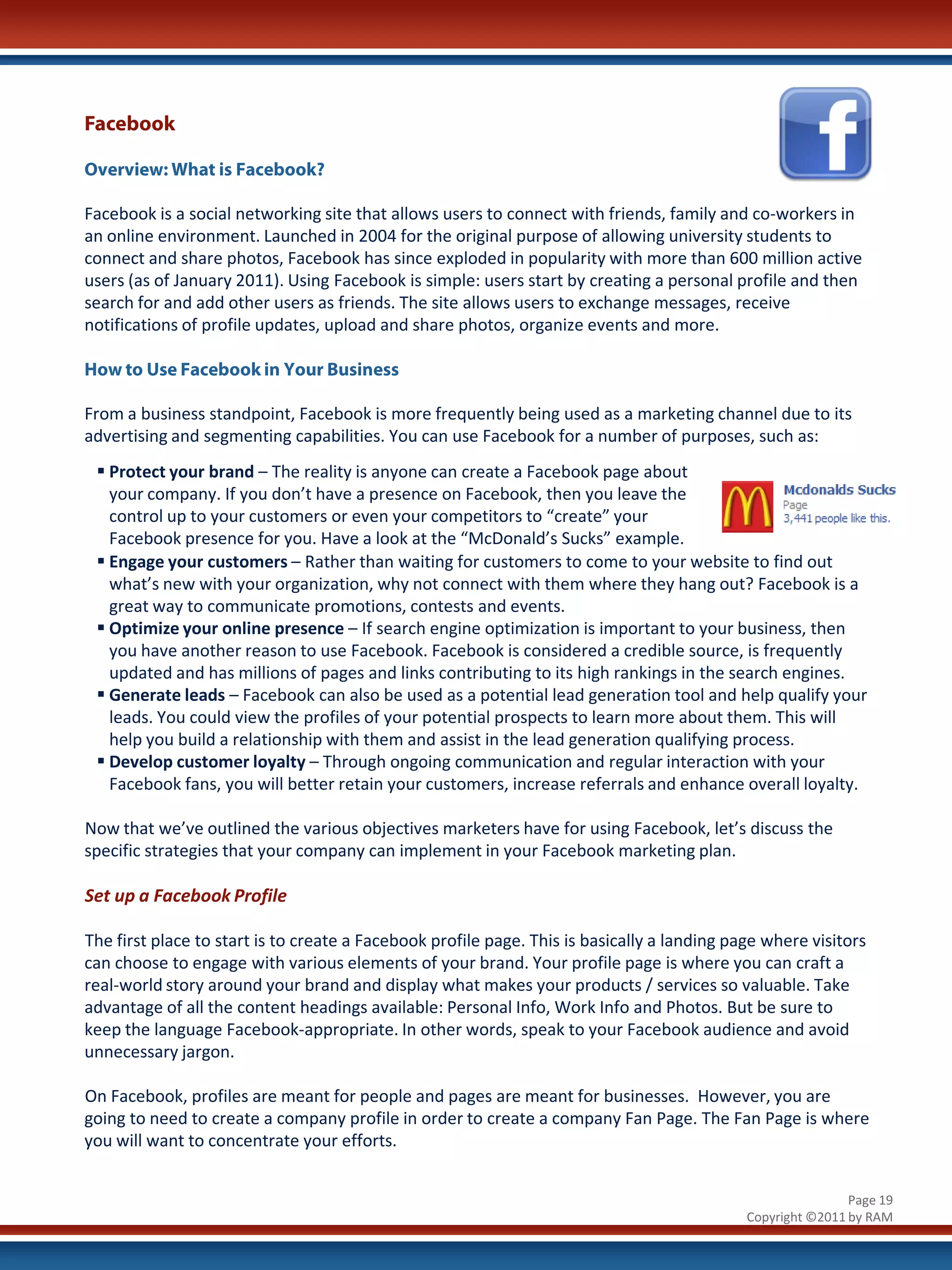 Facebook

Overview: What is Facebook?

Facebook is a social networking site that allows users to connect with friends, family and co-workers in
an online environment. Launched in 2004 for the original purpose of allowing university students to
connect and share photos, Facebook has since exploded in popularity with more than 600 million active
users (as of January 2011). Using Facebook is simple: users start by creating a personal profile and then
search for and add other users as friends. The site allows users to exchange messages, receive
notifications of profile updates, upload and share photos, organize events and more.

How to Use Facebook in Your Business

From a business standpoint, Facebook is more frequently being used as a marketing channel due to its
advertising and segmenting capabilities. You can use Facebook for a number of purposes, such as:
  Protect your brand – The reality is anyone can create a Facebook page about
   your company. If you don’t have a presence on Facebook, then you leave the
   control up to your customers or even your competitors to “create” your
   Facebook presence for you. Have a look at the “McDonald’s Sucks” example.
  Engage your customers – Rather than waiting for customers to come to your website to find out
   what’s new with your organization, why not connect with them where they hang out? Facebook is a
   great way to communicate promotions, contests and events.
  Optimize your online presence – If search engine optimization is important to your business, then
   you have another reason to use Facebook. Facebook is considered a credible source, is frequently
   updated and has millions of pages and links contributing to its high rankings in the search engines.
  Generate leads – Facebook can also be used as a potential lead generation tool and help qualify your
   leads. You could view the profiles of your potential prospects to learn more about them. This will
   help you build a relationship with them and assist in the lead generation qualifying process.
  Develop customer loyalty – Through ongoing communication and regular interaction with your
   Facebook fans, you will better retain your customers, increase referrals and enhance overall loyalty.

Now that we’ve outlined the various objectives marketers have for using Facebook, let’s discuss the
specific strategies that your company can implement in your Facebook marketing plan.

Set up a Facebook Profile

The first place to start is to create a Facebook profile page. This is basically a landing page where visitors
can choose to engage with various elements of your brand. Your profile page is where you can craft a
real-world story around your brand and display what makes your products / services so valuable. Take
advantage of all the content headings available: Personal Info, Work Info and Photos. But be sure to
keep the language Facebook-appropriate. In other words, speak to your Facebook audience and avoid
unnecessary jargon.

On Facebook, profiles are meant for people and pages are meant for businesses. However, you are
going to need to create a company profile in order to create a company Fan Page. The Fan Page is where
you will want to concentrate your efforts.


                                                                                                             Page 19
                                                                                             Copyright ©2011 by RAM
 