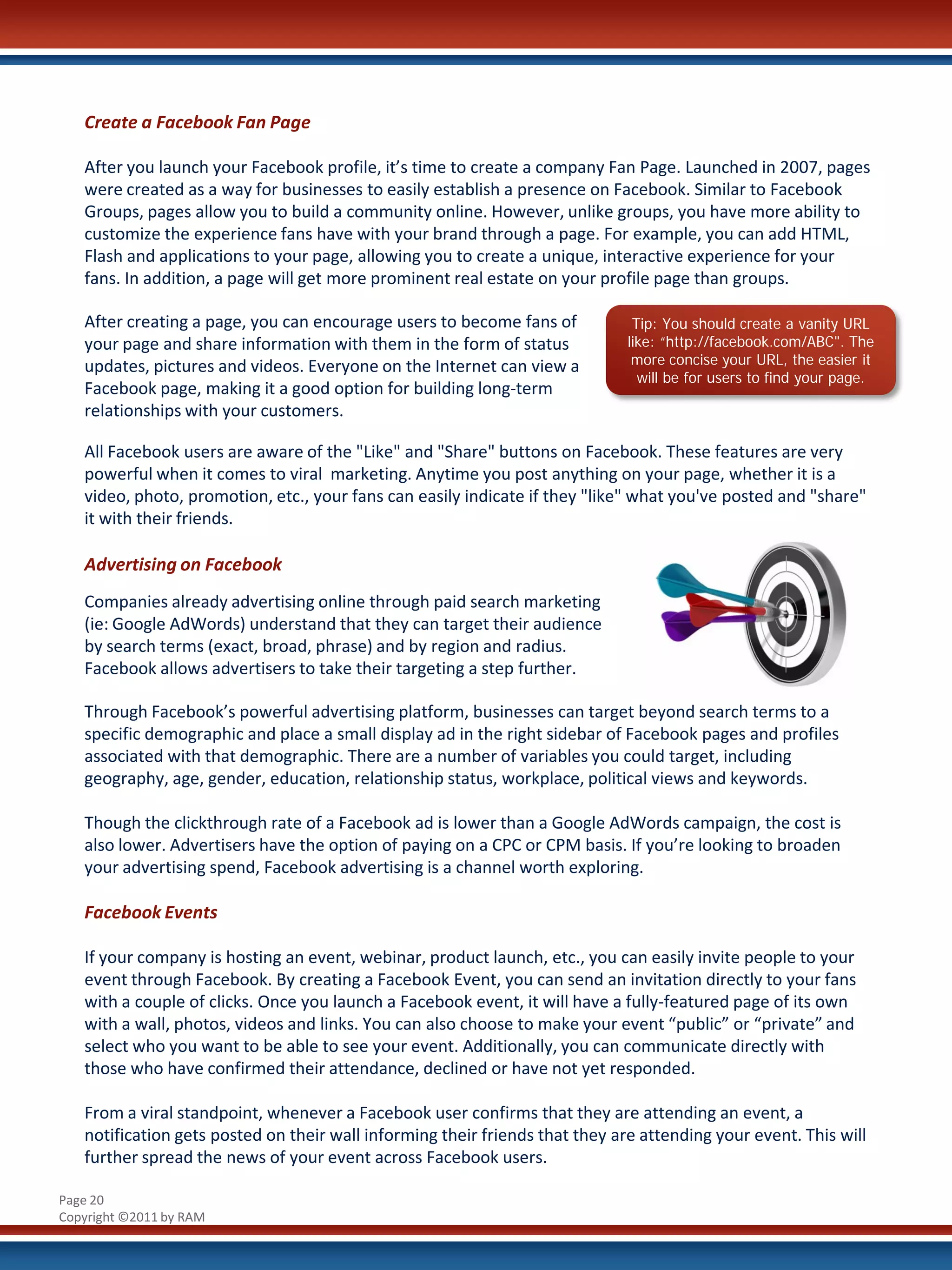 Create a Facebook Fan Page

   After you launch your Facebook profile, it’s time to create a company Fan Page. Launched in 2007, pages
   were created as a way for businesses to easily establish a presence on Facebook. Similar to Facebook
   Groups, pages allow you to build a community online. However, unlike groups, you have more ability to
   customize the experience fans have with your brand through a page. For example, you can add HTML,
   Flash and applications to your page, allowing you to create a unique, interactive experience for your
   fans. In addition, a page will get more prominent real estate on your profile page than groups.

   After creating a page, you can encourage users to become fans of            Tip: You should create a vanity URL
   your page and share information with them in the form of status            like: “http://facebook.com/ABC". The
   updates, pictures and videos. Everyone on the Internet can view a           more concise your URL, the easier it
                                                                                will be for users to find your page.
   Facebook page, making it a good option for building long-term
   relationships with your customers.

   All Facebook users are aware of the "Like" and "Share" buttons on Facebook. These features are very
   powerful when it comes to viral marketing. Anytime you post anything on your page, whether it is a
   video, photo, promotion, etc., your fans can easily indicate if they "like" what you've posted and "share"
   it with their friends.

   Advertising on Facebook
   Companies already advertising online through paid search marketing
   (ie: Google AdWords) understand that they can target their audience
   by search terms (exact, broad, phrase) and by region and radius.
   Facebook allows advertisers to take their targeting a step further.

   Through Facebook’s powerful advertising platform, businesses can target beyond search terms to a
   specific demographic and place a small display ad in the right sidebar of Facebook pages and profiles
   associated with that demographic. There are a number of variables you could target, including
   geography, age, gender, education, relationship status, workplace, political views and keywords.

   Though the clickthrough rate of a Facebook ad is lower than a Google AdWords campaign, the cost is
   also lower. Advertisers have the option of paying on a CPC or CPM basis. If you’re looking to broaden
   your advertising spend, Facebook advertising is a channel worth exploring.

   Facebook Events

   If your company is hosting an event, webinar, product launch, etc., you can easily invite people to your
   event through Facebook. By creating a Facebook Event, you can send an invitation directly to your fans
   with a couple of clicks. Once you launch a Facebook event, it will have a fully-featured page of its own
   with a wall, photos, videos and links. You can also choose to make your event “public” or “private” and
   select who you want to be able to see your event. Additionally, you can communicate directly with
   those who have confirmed their attendance, declined or have not yet responded.

   From a viral standpoint, whenever a Facebook user confirms that they are attending an event, a
   notification gets posted on their wall informing their friends that they are attending your event. This will
   further spread the news of your event across Facebook users.

Page 20
Copyright ©2011 by RAM
 