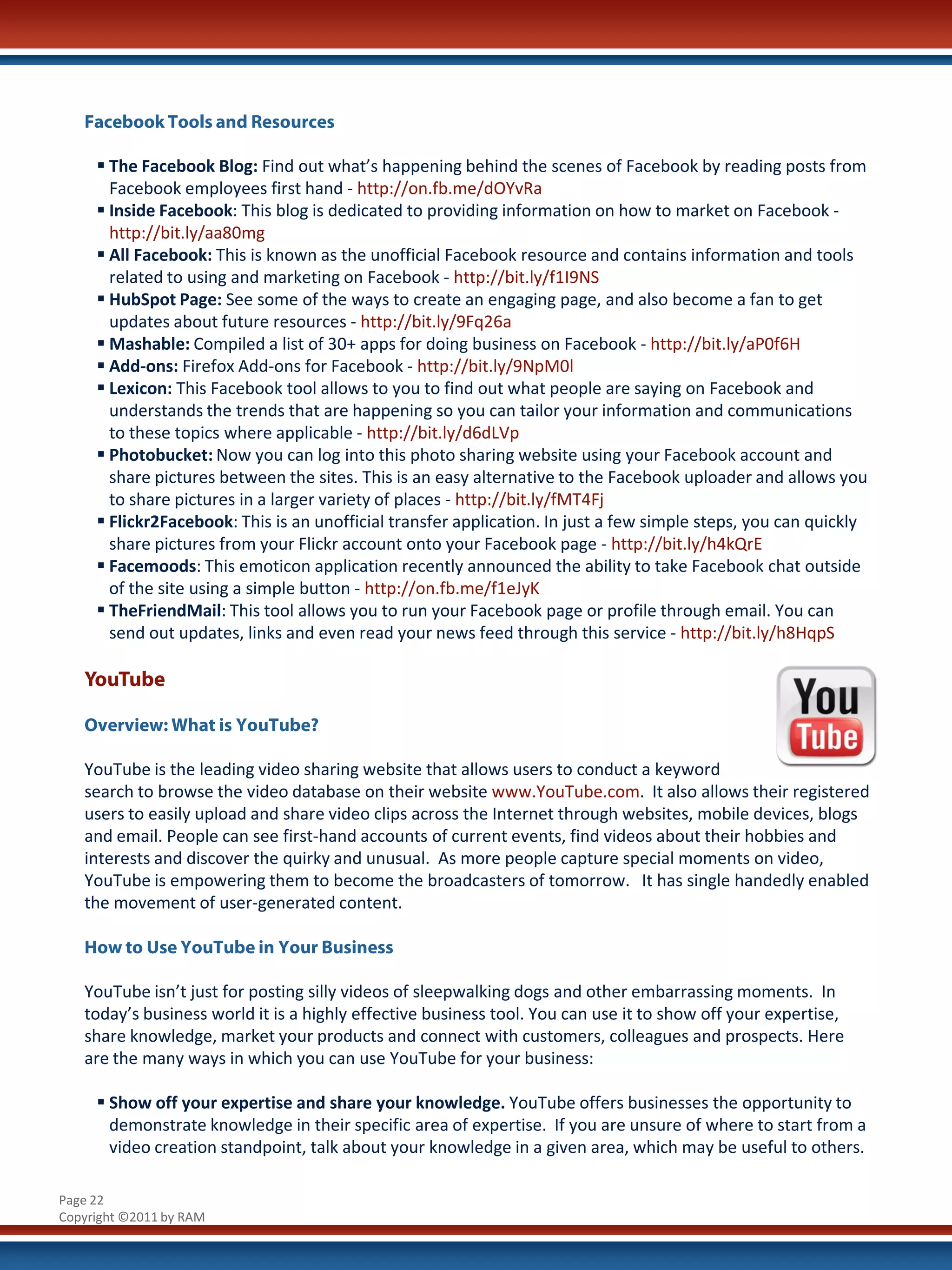 Facebook Tools and Resources

      The Facebook Blog: Find out what’s happening behind the scenes of Facebook by reading posts from
       Facebook employees first hand - http://on.fb.me/dOYvRa
      Inside Facebook: This blog is dedicated to providing information on how to market on Facebook -
       http://bit.ly/aa80mg
      All Facebook: This is known as the unofficial Facebook resource and contains information and tools
       related to using and marketing on Facebook - http://bit.ly/f1I9NS
      HubSpot Page: See some of the ways to create an engaging page, and also become a fan to get
       updates about future resources - http://bit.ly/9Fq26a
      Mashable: Compiled a list of 30+ apps for doing business on Facebook - http://bit.ly/aP0f6H
      Add-ons: Firefox Add-ons for Facebook - http://bit.ly/9NpM0l
      Lexicon: This Facebook tool allows to you to find out what people are saying on Facebook and
       understands the trends that are happening so you can tailor your information and communications
       to these topics where applicable - http://bit.ly/d6dLVp
      Photobucket: Now you can log into this photo sharing website using your Facebook account and
       share pictures between the sites. This is an easy alternative to the Facebook uploader and allows you
       to share pictures in a larger variety of places - http://bit.ly/fMT4Fj
      Flickr2Facebook: This is an unofficial transfer application. In just a few simple steps, you can quickly
       share pictures from your Flickr account onto your Facebook page - http://bit.ly/h4kQrE
      Facemoods: This emoticon application recently announced the ability to take Facebook chat outside
       of the site using a simple button - http://on.fb.me/f1eJyK
      TheFriendMail: This tool allows you to run your Facebook page or profile through email. You can
       send out updates, links and even read your news feed through this service - http://bit.ly/h8HqpS

   YouTube

   Overview: What is YouTube?

   YouTube is the leading video sharing website that allows users to conduct a keyword
   search to browse the video database on their website www.YouTube.com. It also allows their registered
   users to easily upload and share video clips across the Internet through websites, mobile devices, blogs
   and email. People can see first-hand accounts of current events, find videos about their hobbies and
   interests and discover the quirky and unusual. As more people capture special moments on video,
   YouTube is empowering them to become the broadcasters of tomorrow. It has single handedly enabled
   the movement of user-generated content.

   How to Use YouTube in Your Business

   YouTube isn’t just for posting silly videos of sleepwalking dogs and other embarrassing moments. In
   today’s business world it is a highly effective business tool. You can use it to show off your expertise,
   share knowledge, market your products and connect with customers, colleagues and prospects. Here
   are the many ways in which you can use YouTube for your business:

      Show off your expertise and share your knowledge. YouTube offers businesses the opportunity to
       demonstrate knowledge in their specific area of expertise. If you are unsure of where to start from a
       video creation standpoint, talk about your knowledge in a given area, which may be useful to others.

Page 22
Copyright ©2011 by RAM
 