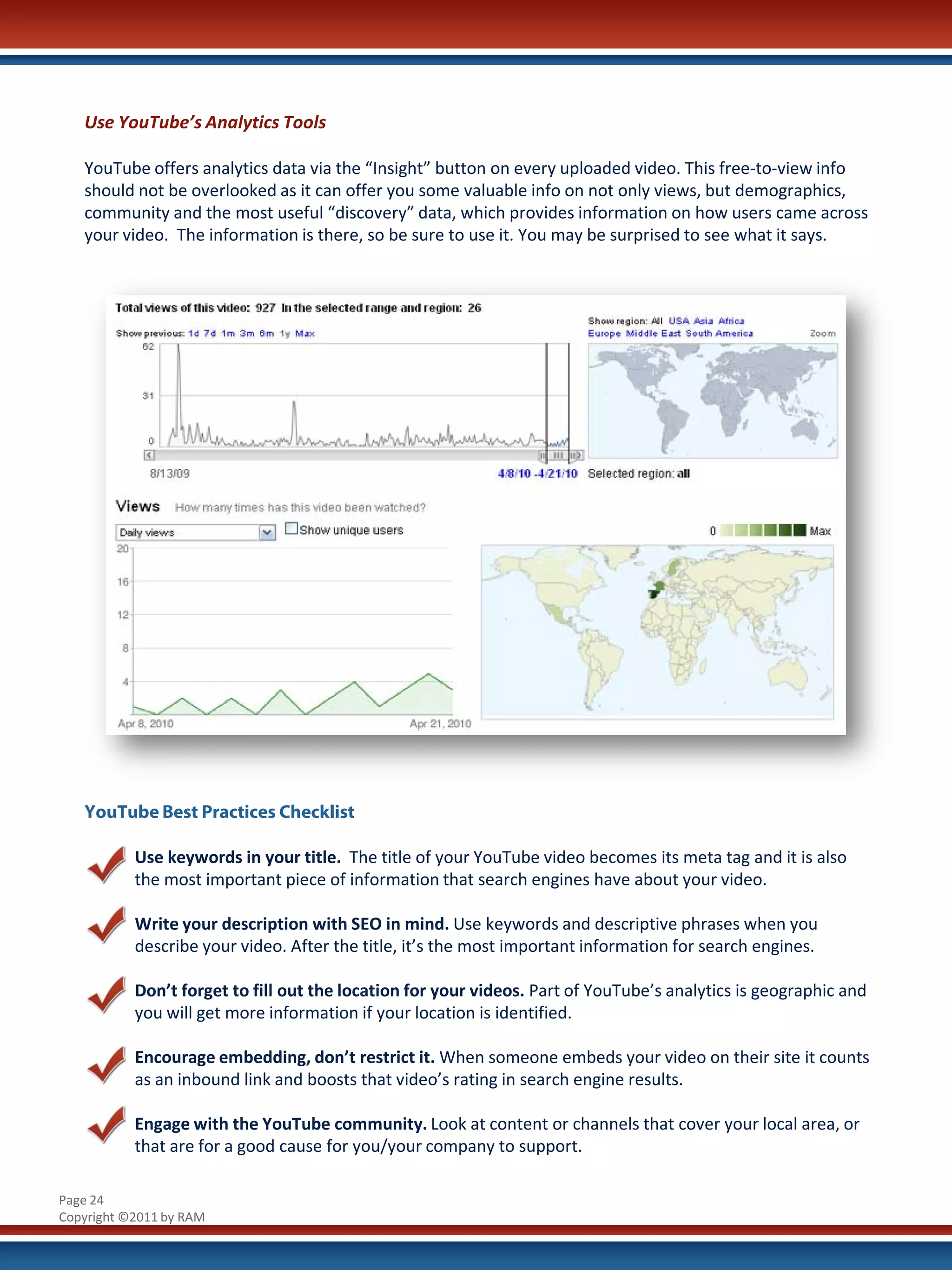 Use YouTube’s Analytics Tools

   YouTube offers analytics data via the “Insight” button on every uploaded video. This free-to-view info
   should not be overlooked as it can offer you some valuable info on not only views, but demographics,
   community and the most useful “discovery” data, which provides information on how users came across
   your video. The information is there, so be sure to use it. You may be surprised to see what it says.




   YouTube Best Practices Checklist

           Use keywords in your title. The title of your YouTube video becomes its meta tag and it is also
           the most important piece of information that search engines have about your video.

           Write your description with SEO in mind. Use keywords and descriptive phrases when you
           describe your video. After the title, it’s the most important information for search engines.

           Don’t forget to fill out the location for your videos. Part of YouTube’s analytics is geographic and
           you will get more information if your location is identified.

           Encourage embedding, don’t restrict it. When someone embeds your video on their site it counts
           as an inbound link and boosts that video’s rating in search engine results.

           Engage with the YouTube community. Look at content or channels that cover your local area, or
           that are for a good cause for you/your company to support.

Page 24
Copyright ©2011 by RAM
 