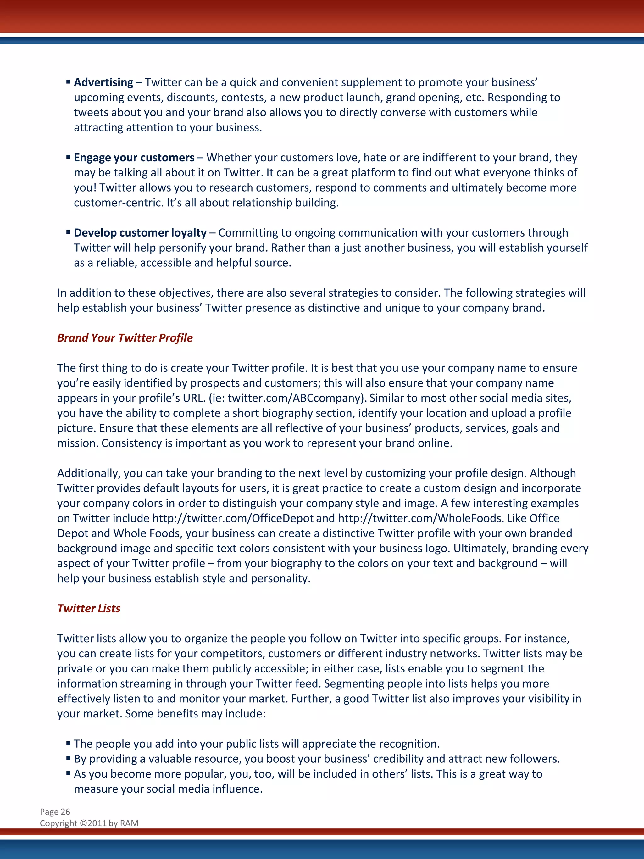  Advertising – Twitter can be a quick and convenient supplement to promote your business’
       upcoming events, discounts, contests, a new product launch, grand opening, etc. Responding to
       tweets about you and your brand also allows you to directly converse with customers while
       attracting attention to your business.

      Engage your customers – Whether your customers love, hate or are indifferent to your brand, they
       may be talking all about it on Twitter. It can be a great platform to find out what everyone thinks of
       you! Twitter allows you to research customers, respond to comments and ultimately become more
       customer-centric. It’s all about relationship building.

      Develop customer loyalty – Committing to ongoing communication with your customers through
       Twitter will help personify your brand. Rather than a just another business, you will establish yourself
       as a reliable, accessible and helpful source.

   In addition to these objectives, there are also several strategies to consider. The following strategies will
   help establish your business’ Twitter presence as distinctive and unique to your company brand.

   Brand Your Twitter Profile

   The first thing to do is create your Twitter profile. It is best that you use your company name to ensure
   you’re easily identified by prospects and customers; this will also ensure that your company name
   appears in your profile’s URL. (ie: twitter.com/ABCcompany). Similar to most other social media sites,
   you have the ability to complete a short biography section, identify your location and upload a profile
   picture. Ensure that these elements are all reflective of your business’ products, services, goals and
   mission. Consistency is important as you work to represent your brand online.

   Additionally, you can take your branding to the next level by customizing your profile design. Although
   Twitter provides default layouts for users, it is great practice to create a custom design and incorporate
   your company colors in order to distinguish your company style and image. A few interesting examples
   on Twitter include http://twitter.com/OfficeDepot and http://twitter.com/WholeFoods. Like Office
   Depot and Whole Foods, your business can create a distinctive Twitter profile with your own branded
   background image and specific text colors consistent with your business logo. Ultimately, branding every
   aspect of your Twitter profile – from your biography to the colors on your text and background – will
   help your business establish style and personality.

   Twitter Lists

   Twitter lists allow you to organize the people you follow on Twitter into specific groups. For instance,
   you can create lists for your competitors, customers or different industry networks. Twitter lists may be
   private or you can make them publicly accessible; in either case, lists enable you to segment the
   information streaming in through your Twitter feed. Segmenting people into lists helps you more
   effectively listen to and monitor your market. Further, a good Twitter list also improves your visibility in
   your market. Some benefits may include:

      The people you add into your public lists will appreciate the recognition.
      By providing a valuable resource, you boost your business’ credibility and attract new followers.
      As you become more popular, you, too, will be included in others’ lists. This is a great way to
       measure your social media influence.
Page 26
Copyright ©2011 by RAM
 