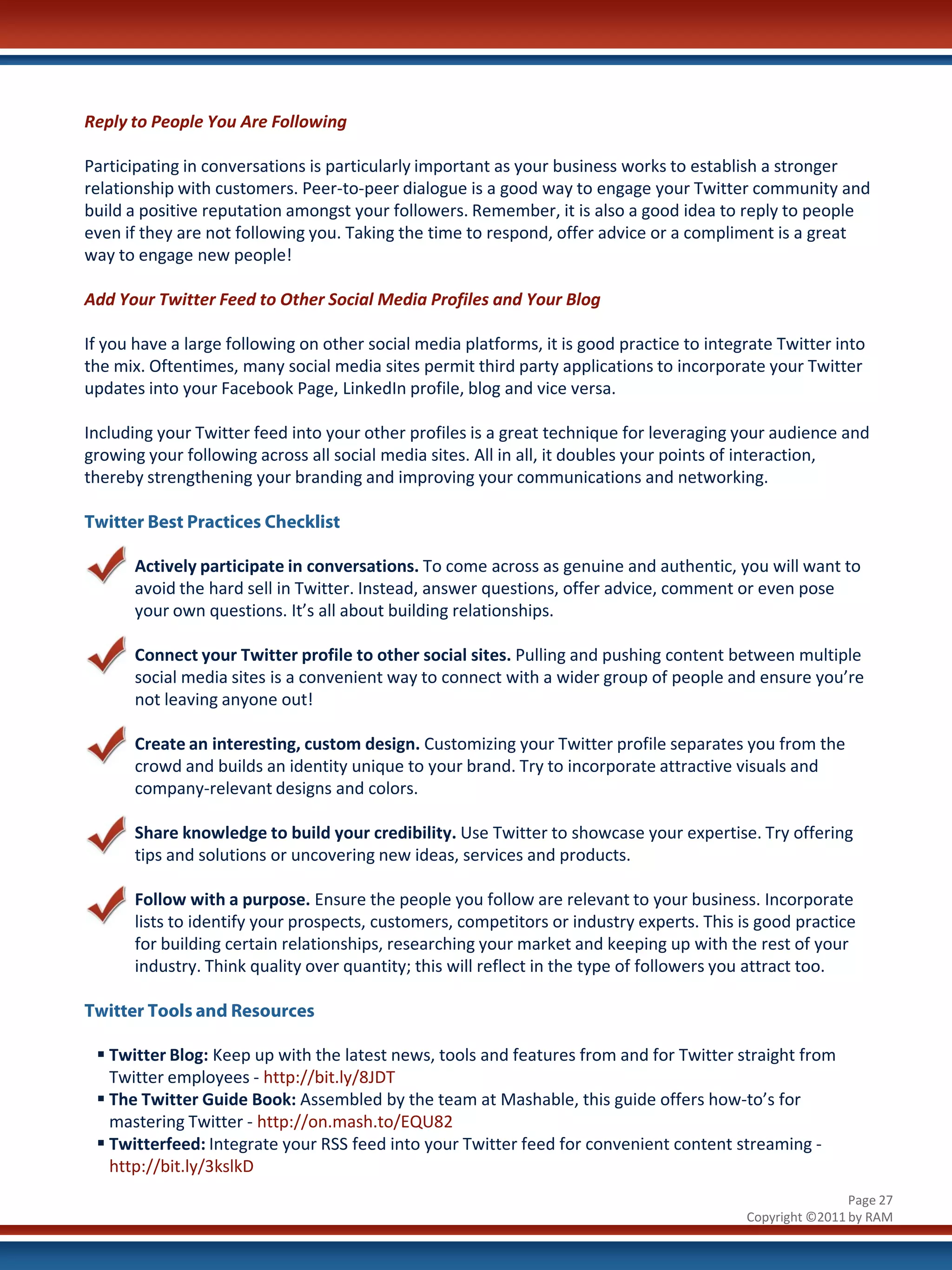 Reply to People You Are Following

Participating in conversations is particularly important as your business works to establish a stronger
relationship with customers. Peer-to-peer dialogue is a good way to engage your Twitter community and
build a positive reputation amongst your followers. Remember, it is also a good idea to reply to people
even if they are not following you. Taking the time to respond, offer advice or a compliment is a great
way to engage new people!

Add Your Twitter Feed to Other Social Media Profiles and Your Blog

If you have a large following on other social media platforms, it is good practice to integrate Twitter into
the mix. Oftentimes, many social media sites permit third party applications to incorporate your Twitter
updates into your Facebook Page, LinkedIn profile, blog and vice versa.

Including your Twitter feed into your other profiles is a great technique for leveraging your audience and
growing your following across all social media sites. All in all, it doubles your points of interaction,
thereby strengthening your branding and improving your communications and networking.

Twitter Best Practices Checklist

      Actively participate in conversations. To come across as genuine and authentic, you will want to
      avoid the hard sell in Twitter. Instead, answer questions, offer advice, comment or even pose
      your own questions. It’s all about building relationships.

      Connect your Twitter profile to other social sites. Pulling and pushing content between multiple
      social media sites is a convenient way to connect with a wider group of people and ensure you’re
      not leaving anyone out!

      Create an interesting, custom design. Customizing your Twitter profile separates you from the
      crowd and builds an identity unique to your brand. Try to incorporate attractive visuals and
      company-relevant designs and colors.

      Share knowledge to build your credibility. Use Twitter to showcase your expertise. Try offering
      tips and solutions or uncovering new ideas, services and products.

      Follow with a purpose. Ensure the people you follow are relevant to your business. Incorporate
      lists to identify your prospects, customers, competitors or industry experts. This is good practice
      for building certain relationships, researching your market and keeping up with the rest of your
      industry. Think quality over quantity; this will reflect in the type of followers you attract too.

Twitter Tools and Resources

  Twitter Blog: Keep up with the latest news, tools and features from and for Twitter straight from
   Twitter employees - http://bit.ly/8JDT
  The Twitter Guide Book: Assembled by the team at Mashable, this guide offers how-to’s for
   mastering Twitter - http://on.mash.to/EQU82
  Twitterfeed: Integrate your RSS feed into your Twitter feed for convenient content streaming -
   http://bit.ly/3kslkD
                                                                                                           Page 27
                                                                                           Copyright ©2011 by RAM
 