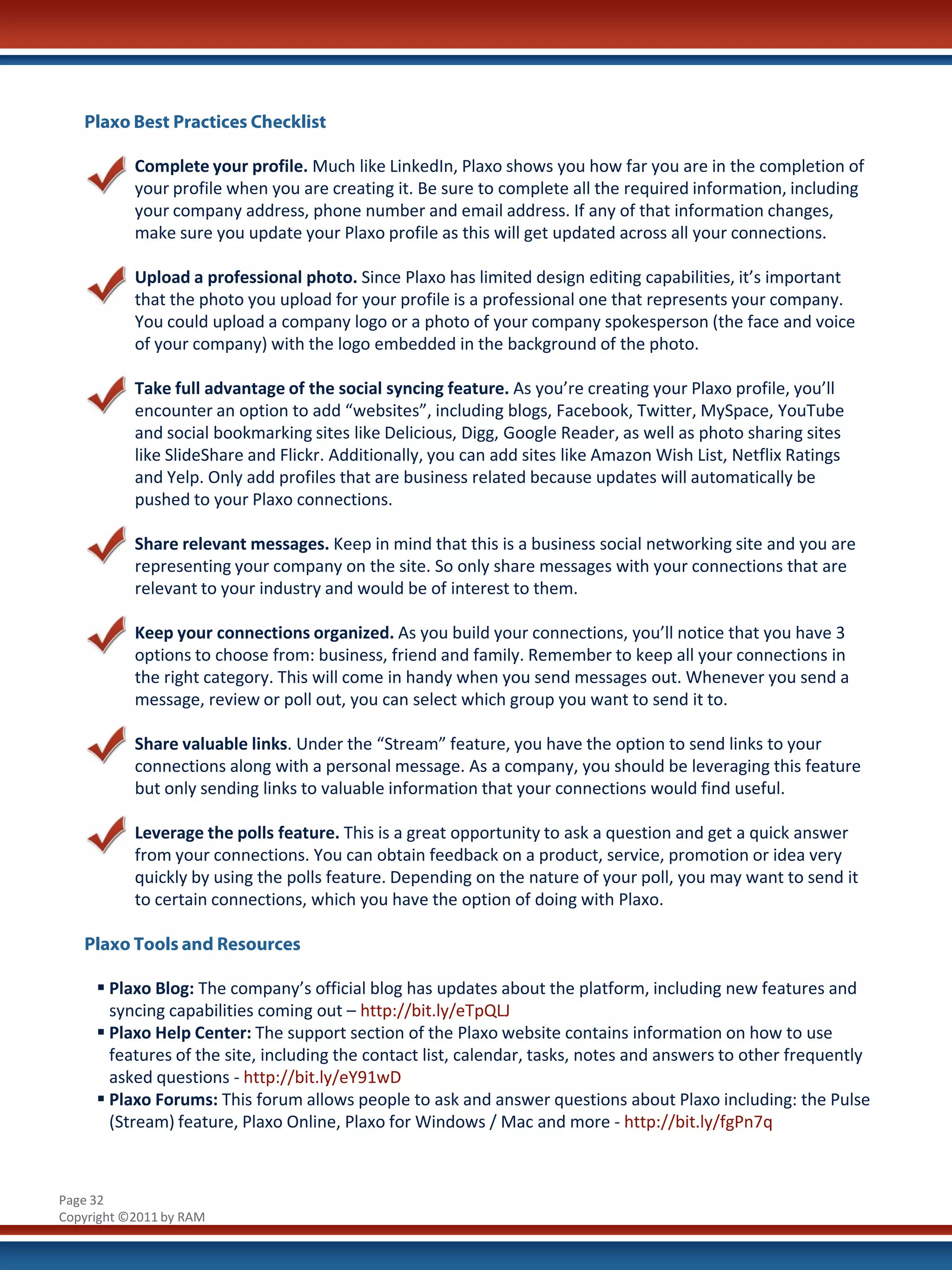 Plaxo Best Practices Checklist

           Complete your profile. Much like LinkedIn, Plaxo shows you how far you are in the completion of
           your profile when you are creating it. Be sure to complete all the required information, including
           your company address, phone number and email address. If any of that information changes,
           make sure you update your Plaxo profile as this will get updated across all your connections.

           Upload a professional photo. Since Plaxo has limited design editing capabilities, it’s important
           that the photo you upload for your profile is a professional one that represents your company.
           You could upload a company logo or a photo of your company spokesperson (the face and voice
           of your company) with the logo embedded in the background of the photo.

           Take full advantage of the social syncing feature. As you’re creating your Plaxo profile, you’ll
           encounter an option to add “websites”, including blogs, Facebook, Twitter, MySpace, YouTube
           and social bookmarking sites like Delicious, Digg, Google Reader, as well as photo sharing sites
           like SlideShare and Flickr. Additionally, you can add sites like Amazon Wish List, Netflix Ratings
           and Yelp. Only add profiles that are business related because updates will automatically be
           pushed to your Plaxo connections.

           Share relevant messages. Keep in mind that this is a business social networking site and you are
           representing your company on the site. So only share messages with your connections that are
           relevant to your industry and would be of interest to them.

           Keep your connections organized. As you build your connections, you’ll notice that you have 3
           options to choose from: business, friend and family. Remember to keep all your connections in
           the right category. This will come in handy when you send messages out. Whenever you send a
           message, review or poll out, you can select which group you want to send it to.

           Share valuable links. Under the “Stream” feature, you have the option to send links to your
           connections along with a personal message. As a company, you should be leveraging this feature
           but only sending links to valuable information that your connections would find useful.

           Leverage the polls feature. This is a great opportunity to ask a question and get a quick answer
           from your connections. You can obtain feedback on a product, service, promotion or idea very
           quickly by using the polls feature. Depending on the nature of your poll, you may want to send it
           to certain connections, which you have the option of doing with Plaxo.

   Plaxo Tools and Resources

      Plaxo Blog: The company’s official blog has updates about the platform, including new features and
       syncing capabilities coming out – http://bit.ly/eTpQLJ
      Plaxo Help Center: The support section of the Plaxo website contains information on how to use
       features of the site, including the contact list, calendar, tasks, notes and answers to other frequently
       asked questions - http://bit.ly/eY91wD
      Plaxo Forums: This forum allows people to ask and answer questions about Plaxo including: the Pulse
       (Stream) feature, Plaxo Online, Plaxo for Windows / Mac and more - http://bit.ly/fgPn7q



Page 32
Copyright ©2011 by RAM
 