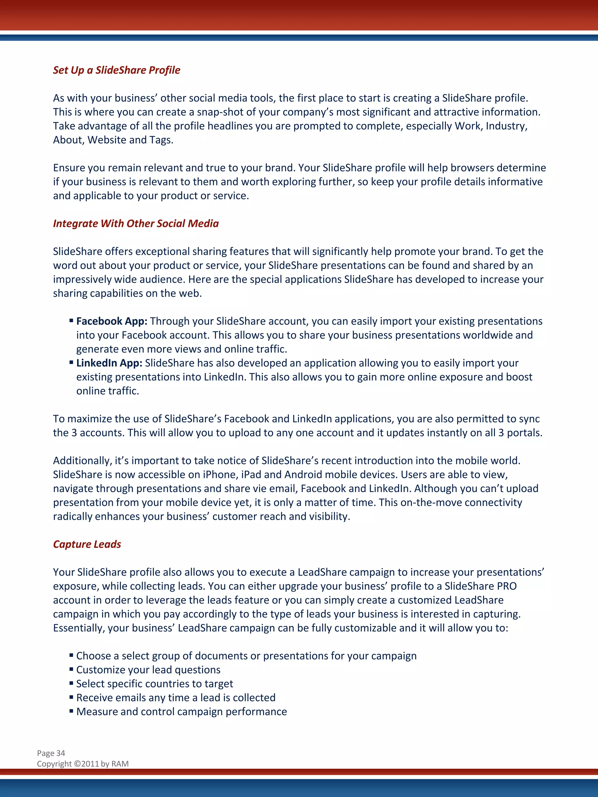Set Up a SlideShare Profile

   As with your business’ other social media tools, the first place to start is creating a SlideShare profile.
   This is where you can create a snap-shot of your company’s most significant and attractive information.
   Take advantage of all the profile headlines you are prompted to complete, especially Work, Industry,
   About, Website and Tags.

   Ensure you remain relevant and true to your brand. Your SlideShare profile will help browsers determine
   if your business is relevant to them and worth exploring further, so keep your profile details informative
   and applicable to your product or service.

   Integrate With Other Social Media

   SlideShare offers exceptional sharing features that will significantly help promote your brand. To get the
   word out about your product or service, your SlideShare presentations can be found and shared by an
   impressively wide audience. Here are the special applications SlideShare has developed to increase your
   sharing capabilities on the web.

        Facebook App: Through your SlideShare account, you can easily import your existing presentations
         into your Facebook account. This allows you to share your business presentations worldwide and
         generate even more views and online traffic.
        LinkedIn App: SlideShare has also developed an application allowing you to easily import your
         existing presentations into LinkedIn. This also allows you to gain more online exposure and boost
         online traffic.

   To maximize the use of SlideShare’s Facebook and LinkedIn applications, you are also permitted to sync
   the 3 accounts. This will allow you to upload to any one account and it updates instantly on all 3 portals.

   Additionally, it’s important to take notice of SlideShare’s recent introduction into the mobile world.
   SlideShare is now accessible on iPhone, iPad and Android mobile devices. Users are able to view,
   navigate through presentations and share vie email, Facebook and LinkedIn. Although you can’t upload
   presentation from your mobile device yet, it is only a matter of time. This on-the-move connectivity
   radically enhances your business’ customer reach and visibility.

   Capture Leads

   Your SlideShare profile also allows you to execute a LeadShare campaign to increase your presentations’
   exposure, while collecting leads. You can either upgrade your business’ profile to a SlideShare PRO
   account in order to leverage the leads feature or you can simply create a customized LeadShare
   campaign in which you pay accordingly to the type of leads your business is interested in capturing.
   Essentially, your business’ LeadShare campaign can be fully customizable and it will allow you to:

        Choose a select group of documents or presentations for your campaign
        Customize your lead questions
        Select specific countries to target
        Receive emails any time a lead is collected
        Measure and control campaign performance


Page 34
Copyright ©2011 by RAM
 