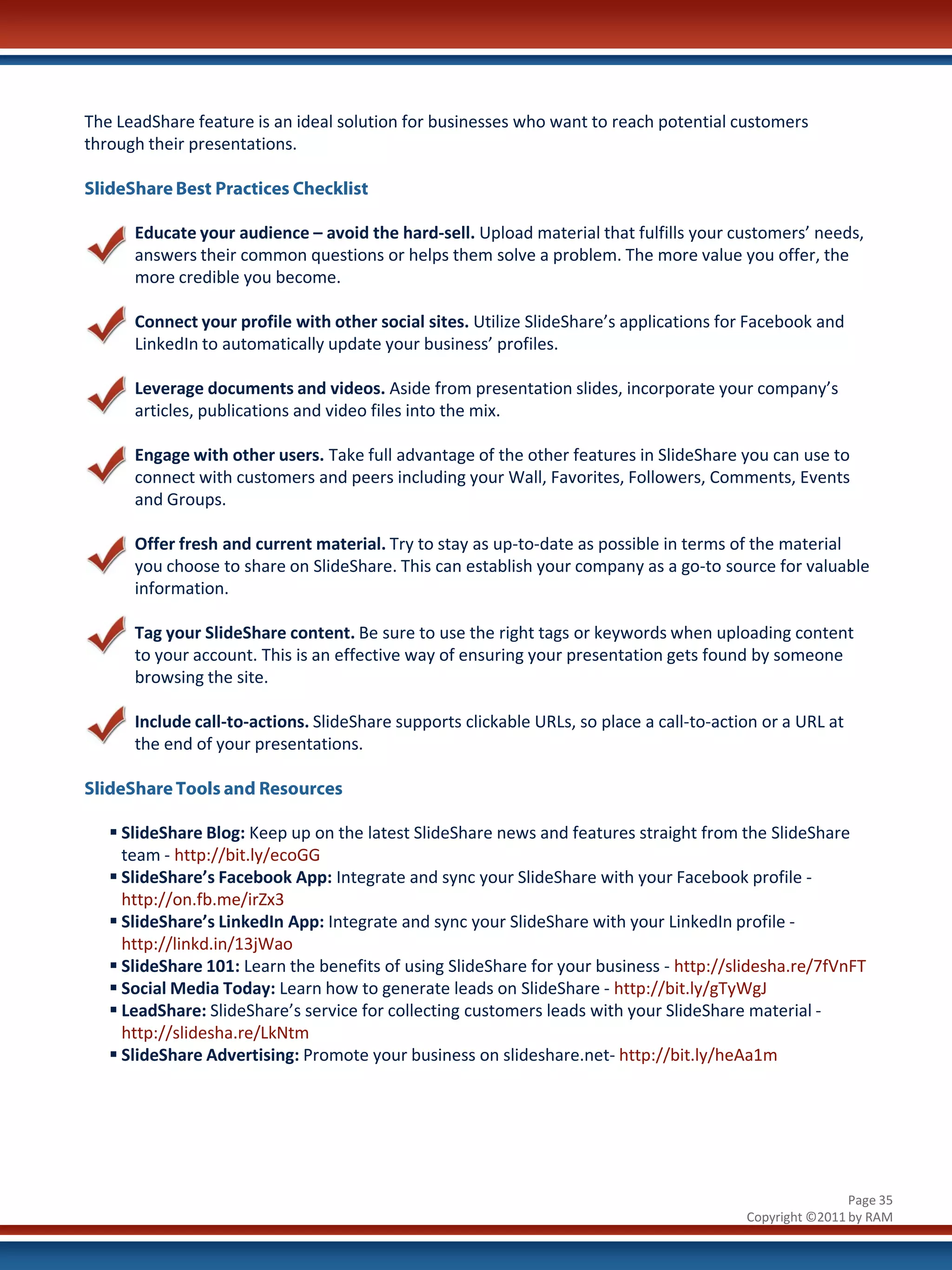 The LeadShare feature is an ideal solution for businesses who want to reach potential customers
through their presentations.

SlideShare Best Practices Checklist

      Educate your audience – avoid the hard-sell. Upload material that fulfills your customers’ needs,
      answers their common questions or helps them solve a problem. The more value you offer, the
      more credible you become.

      Connect your profile with other social sites. Utilize SlideShare’s applications for Facebook and
      LinkedIn to automatically update your business’ profiles.

      Leverage documents and videos. Aside from presentation slides, incorporate your company’s
      articles, publications and video files into the mix.

      Engage with other users. Take full advantage of the other features in SlideShare you can use to
      connect with customers and peers including your Wall, Favorites, Followers, Comments, Events
      and Groups.

      Offer fresh and current material. Try to stay as up-to-date as possible in terms of the material
      you choose to share on SlideShare. This can establish your company as a go-to source for valuable
      information.

      Tag your SlideShare content. Be sure to use the right tags or keywords when uploading content
      to your account. This is an effective way of ensuring your presentation gets found by someone
      browsing the site.

      Include call-to-actions. SlideShare supports clickable URLs, so place a call-to-action or a URL at
      the end of your presentations.

SlideShare Tools and Resources

    SlideShare Blog: Keep up on the latest SlideShare news and features straight from the SlideShare
     team - http://bit.ly/ecoGG
    SlideShare’s Facebook App: Integrate and sync your SlideShare with your Facebook profile -
     http://on.fb.me/irZx3
    SlideShare’s LinkedIn App: Integrate and sync your SlideShare with your LinkedIn profile -
     http://linkd.in/13jWao
    SlideShare 101: Learn the benefits of using SlideShare for your business - http://slidesha.re/7fVnFT
    Social Media Today: Learn how to generate leads on SlideShare - http://bit.ly/gTyWgJ
    LeadShare: SlideShare’s service for collecting customers leads with your SlideShare material -
     http://slidesha.re/LkNtm
    SlideShare Advertising: Promote your business on slideshare.net- http://bit.ly/heAa1m




                                                                                                          Page 35
                                                                                          Copyright ©2011 by RAM
 
