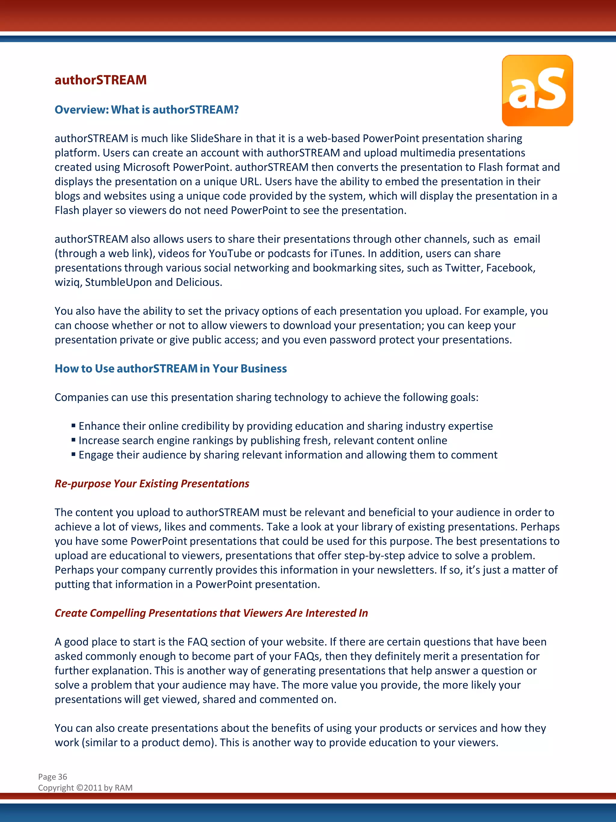 authorSTREAM

   Overview: What is authorSTREAM?

   authorSTREAM is much like SlideShare in that it is a web-based PowerPoint presentation sharing
   platform. Users can create an account with authorSTREAM and upload multimedia presentations
   created using Microsoft PowerPoint. authorSTREAM then converts the presentation to Flash format and
   displays the presentation on a unique URL. Users have the ability to embed the presentation in their
   blogs and websites using a unique code provided by the system, which will display the presentation in a
   Flash player so viewers do not need PowerPoint to see the presentation.

   authorSTREAM also allows users to share their presentations through other channels, such as email
   (through a web link), videos for YouTube or podcasts for iTunes. In addition, users can share
   presentations through various social networking and bookmarking sites, such as Twitter, Facebook,
   wiziq, StumbleUpon and Delicious.

   You also have the ability to set the privacy options of each presentation you upload. For example, you
   can choose whether or not to allow viewers to download your presentation; you can keep your
   presentation private or give public access; and you even password protect your presentations.

   How to Use authorSTREAM in Your Business

   Companies can use this presentation sharing technology to achieve the following goals:

        Enhance their online credibility by providing education and sharing industry expertise
        Increase search engine rankings by publishing fresh, relevant content online
        Engage their audience by sharing relevant information and allowing them to comment

   Re-purpose Your Existing Presentations

   The content you upload to authorSTREAM must be relevant and beneficial to your audience in order to
   achieve a lot of views, likes and comments. Take a look at your library of existing presentations. Perhaps
   you have some PowerPoint presentations that could be used for this purpose. The best presentations to
   upload are educational to viewers, presentations that offer step-by-step advice to solve a problem.
   Perhaps your company currently provides this information in your newsletters. If so, it’s just a matter of
   putting that information in a PowerPoint presentation.

   Create Compelling Presentations that Viewers Are Interested In

   A good place to start is the FAQ section of your website. If there are certain questions that have been
   asked commonly enough to become part of your FAQs, then they definitely merit a presentation for
   further explanation. This is another way of generating presentations that help answer a question or
   solve a problem that your audience may have. The more value you provide, the more likely your
   presentations will get viewed, shared and commented on.

   You can also create presentations about the benefits of using your products or services and how they
   work (similar to a product demo). This is another way to provide education to your viewers.

Page 36
Copyright ©2011 by RAM
 