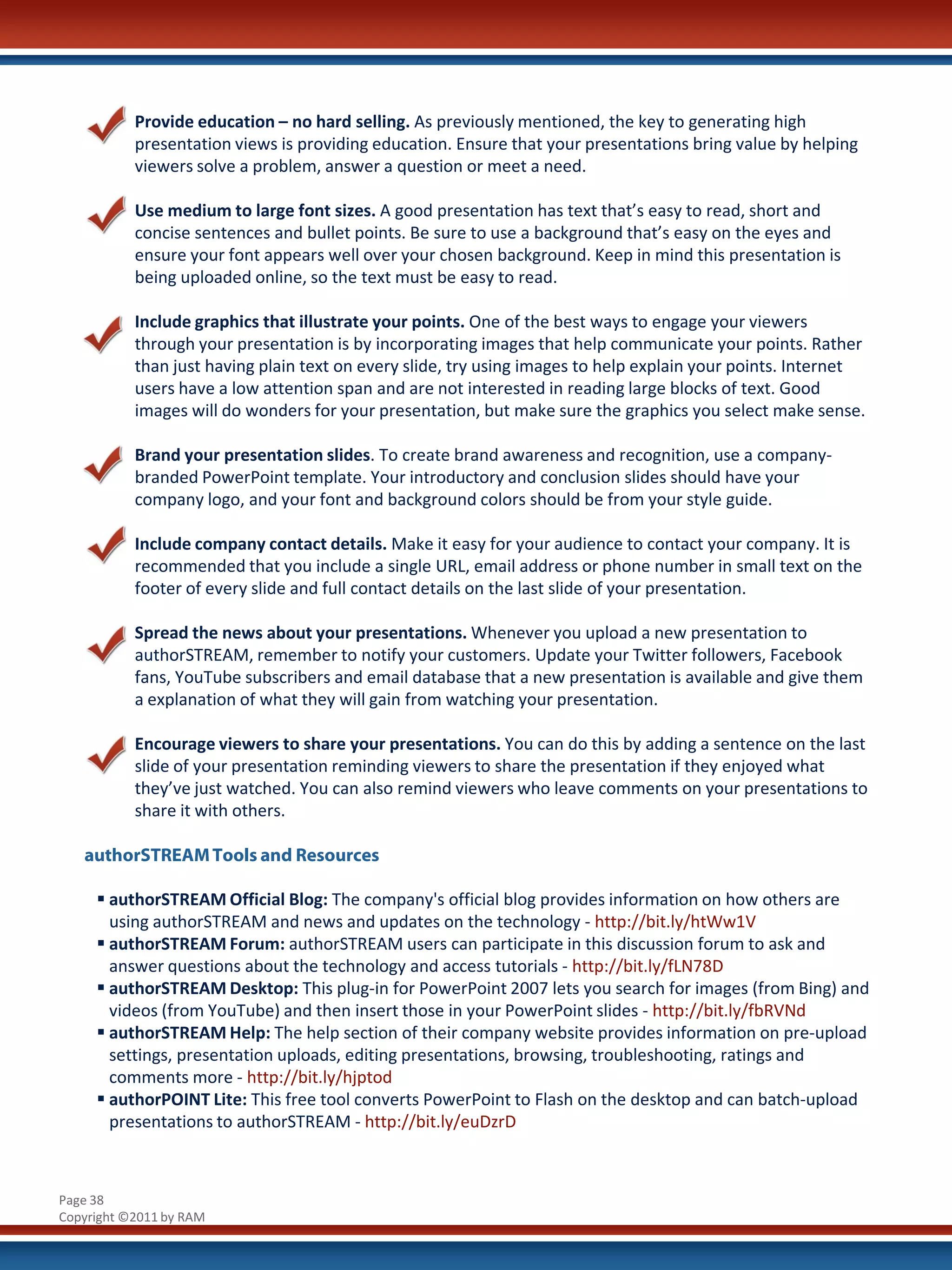Provide education – no hard selling. As previously mentioned, the key to generating high
           presentation views is providing education. Ensure that your presentations bring value by helping
           viewers solve a problem, answer a question or meet a need.

           Use medium to large font sizes. A good presentation has text that’s easy to read, short and
           concise sentences and bullet points. Be sure to use a background that’s easy on the eyes and
           ensure your font appears well over your chosen background. Keep in mind this presentation is
           being uploaded online, so the text must be easy to read.

           Include graphics that illustrate your points. One of the best ways to engage your viewers
           through your presentation is by incorporating images that help communicate your points. Rather
           than just having plain text on every slide, try using images to help explain your points. Internet
           users have a low attention span and are not interested in reading large blocks of text. Good
           images will do wonders for your presentation, but make sure the graphics you select make sense.

           Brand your presentation slides. To create brand awareness and recognition, use a company-
           branded PowerPoint template. Your introductory and conclusion slides should have your
           company logo, and your font and background colors should be from your style guide.

           Include company contact details. Make it easy for your audience to contact your company. It is
           recommended that you include a single URL, email address or phone number in small text on the
           footer of every slide and full contact details on the last slide of your presentation.

           Spread the news about your presentations. Whenever you upload a new presentation to
           authorSTREAM, remember to notify your customers. Update your Twitter followers, Facebook
           fans, YouTube subscribers and email database that a new presentation is available and give them
           a explanation of what they will gain from watching your presentation.

           Encourage viewers to share your presentations. You can do this by adding a sentence on the last
           slide of your presentation reminding viewers to share the presentation if they enjoyed what
           they’ve just watched. You can also remind viewers who leave comments on your presentations to
           share it with others.

   authorSTREAM Tools and Resources

      authorSTREAM Official Blog: The company's official blog provides information on how others are
       using authorSTREAM and news and updates on the technology - http://bit.ly/htWw1V
      authorSTREAM Forum: authorSTREAM users can participate in this discussion forum to ask and
       answer questions about the technology and access tutorials - http://bit.ly/fLN78D
      authorSTREAM Desktop: This plug-in for PowerPoint 2007 lets you search for images (from Bing) and
       videos (from YouTube) and then insert those in your PowerPoint slides - http://bit.ly/fbRVNd
      authorSTREAM Help: The help section of their company website provides information on pre-upload
       settings, presentation uploads, editing presentations, browsing, troubleshooting, ratings and
       comments more - http://bit.ly/hjptod
      authorPOINT Lite: This free tool converts PowerPoint to Flash on the desktop and can batch-upload
       presentations to authorSTREAM - http://bit.ly/euDzrD



Page 38
Copyright ©2011 by RAM
 