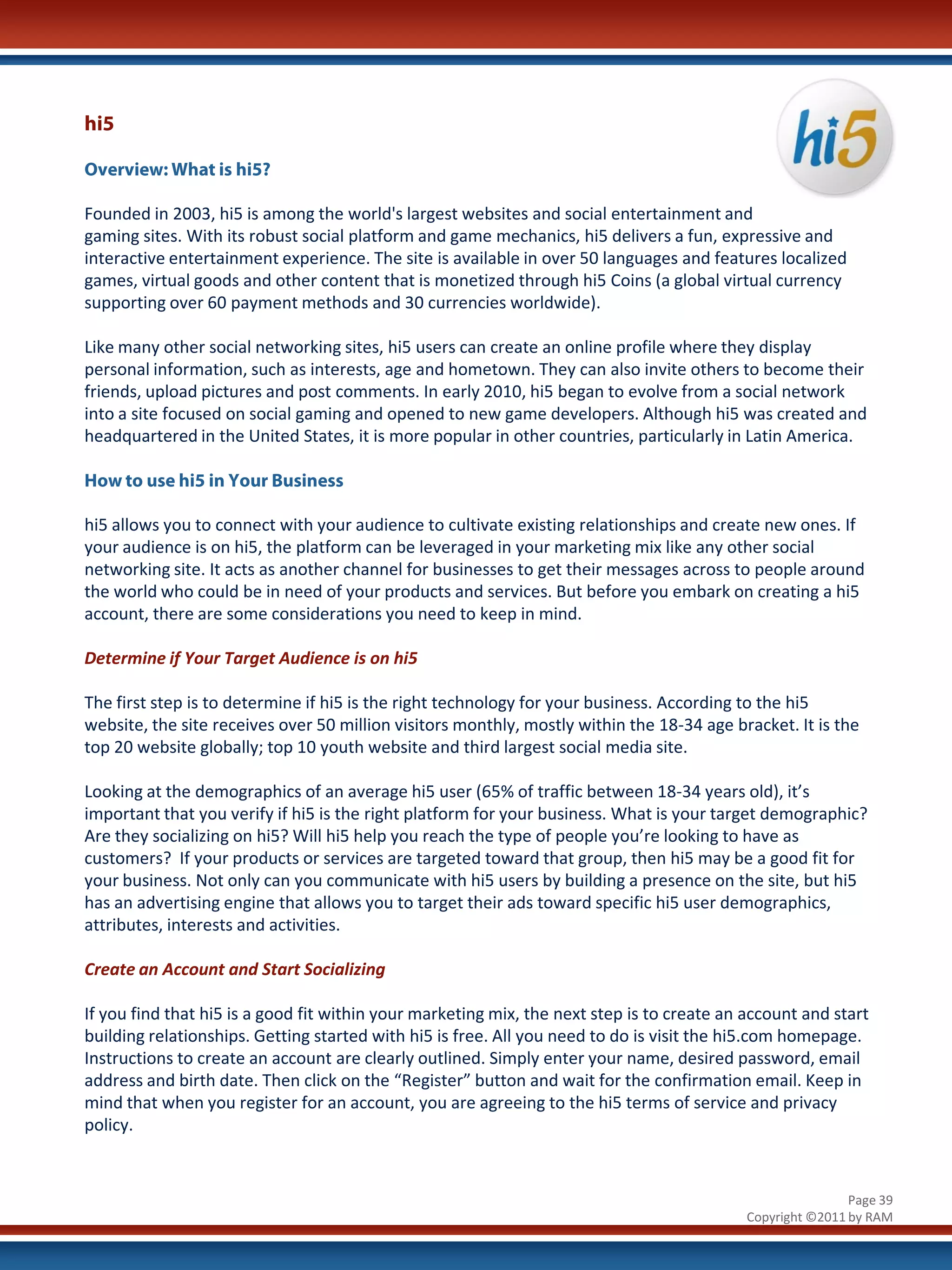 hi5

Overview: What is hi5?

Founded in 2003, hi5 is among the world's largest websites and social entertainment and
gaming sites. With its robust social platform and game mechanics, hi5 delivers a fun, expressive and
interactive entertainment experience. The site is available in over 50 languages and features localized
games, virtual goods and other content that is monetized through hi5 Coins (a global virtual currency
supporting over 60 payment methods and 30 currencies worldwide).

Like many other social networking sites, hi5 users can create an online profile where they display
personal information, such as interests, age and hometown. They can also invite others to become their
friends, upload pictures and post comments. In early 2010, hi5 began to evolve from a social network
into a site focused on social gaming and opened to new game developers. Although hi5 was created and
headquartered in the United States, it is more popular in other countries, particularly in Latin America.

How to use hi5 in Your Business

hi5 allows you to connect with your audience to cultivate existing relationships and create new ones. If
your audience is on hi5, the platform can be leveraged in your marketing mix like any other social
networking site. It acts as another channel for businesses to get their messages across to people around
the world who could be in need of your products and services. But before you embark on creating a hi5
account, there are some considerations you need to keep in mind.

Determine if Your Target Audience is on hi5

The first step is to determine if hi5 is the right technology for your business. According to the hi5
website, the site receives over 50 million visitors monthly, mostly within the 18-34 age bracket. It is the
top 20 website globally; top 10 youth website and third largest social media site.

Looking at the demographics of an average hi5 user (65% of traffic between 18-34 years old), it’s
important that you verify if hi5 is the right platform for your business. What is your target demographic?
Are they socializing on hi5? Will hi5 help you reach the type of people you’re looking to have as
customers? If your products or services are targeted toward that group, then hi5 may be a good fit for
your business. Not only can you communicate with hi5 users by building a presence on the site, but hi5
has an advertising engine that allows you to target their ads toward specific hi5 user demographics,
attributes, interests and activities.

Create an Account and Start Socializing

If you find that hi5 is a good fit within your marketing mix, the next step is to create an account and start
building relationships. Getting started with hi5 is free. All you need to do is visit the hi5.com homepage.
Instructions to create an account are clearly outlined. Simply enter your name, desired password, email
address and birth date. Then click on the “Register” button and wait for the confirmation email. Keep in
mind that when you register for an account, you are agreeing to the hi5 terms of service and privacy
policy.


                                                                                                            Page 39
                                                                                            Copyright ©2011 by RAM
 