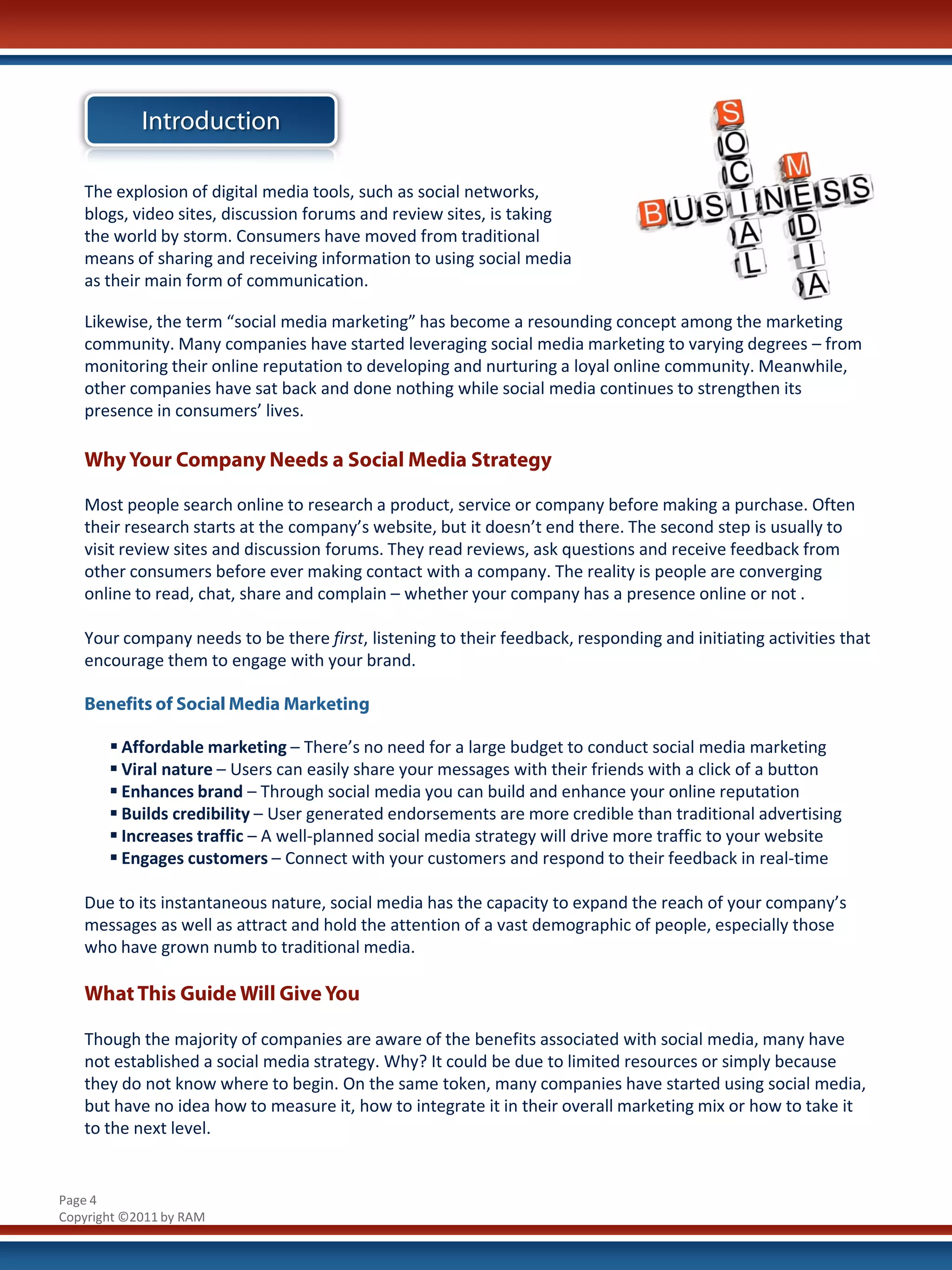 Introduction

   The explosion of digital media tools, such as social networks,
   blogs, video sites, discussion forums and review sites, is taking
   the world by storm. Consumers have moved from traditional
   means of sharing and receiving information to using social media
   as their main form of communication.

   Likewise, the term “social media marketing” has become a resounding concept among the marketing
   community. Many companies have started leveraging social media marketing to varying degrees – from
   monitoring their online reputation to developing and nurturing a loyal online community. Meanwhile,
   other companies have sat back and done nothing while social media continues to strengthen its
   presence in consumers’ lives.

   Why Your Company Needs a Social Media Strategy

   Most people search online to research a product, service or company before making a purchase. Often
   their research starts at the company’s website, but it doesn’t end there. The second step is usually to
   visit review sites and discussion forums. They read reviews, ask questions and receive feedback from
   other consumers before ever making contact with a company. The reality is people are converging
   online to read, chat, share and complain – whether your company has a presence online or not .

   Your company needs to be there first, listening to their feedback, responding and initiating activities that
   encourage them to engage with your brand.

   Benefits of Social Media Marketing

        Affordable marketing – There’s no need for a large budget to conduct social media marketing
        Viral nature – Users can easily share your messages with their friends with a click of a button
        Enhances brand – Through social media you can build and enhance your online reputation
        Builds credibility – User generated endorsements are more credible than traditional advertising
        Increases traffic – A well-planned social media strategy will drive more traffic to your website
        Engages customers – Connect with your customers and respond to their feedback in real-time

   Due to its instantaneous nature, social media has the capacity to expand the reach of your company’s
   messages as well as attract and hold the attention of a vast demographic of people, especially those
   who have grown numb to traditional media.

   What This Guide Will Give You

   Though the majority of companies are aware of the benefits associated with social media, many have
   not established a social media strategy. Why? It could be due to limited resources or simply because
   they do not know where to begin. On the same token, many companies have started using social media,
   but have no idea how to measure it, how to integrate it in their overall marketing mix or how to take it
   to the next level.


Page 4
Copyright ©2011 by RAM
 
