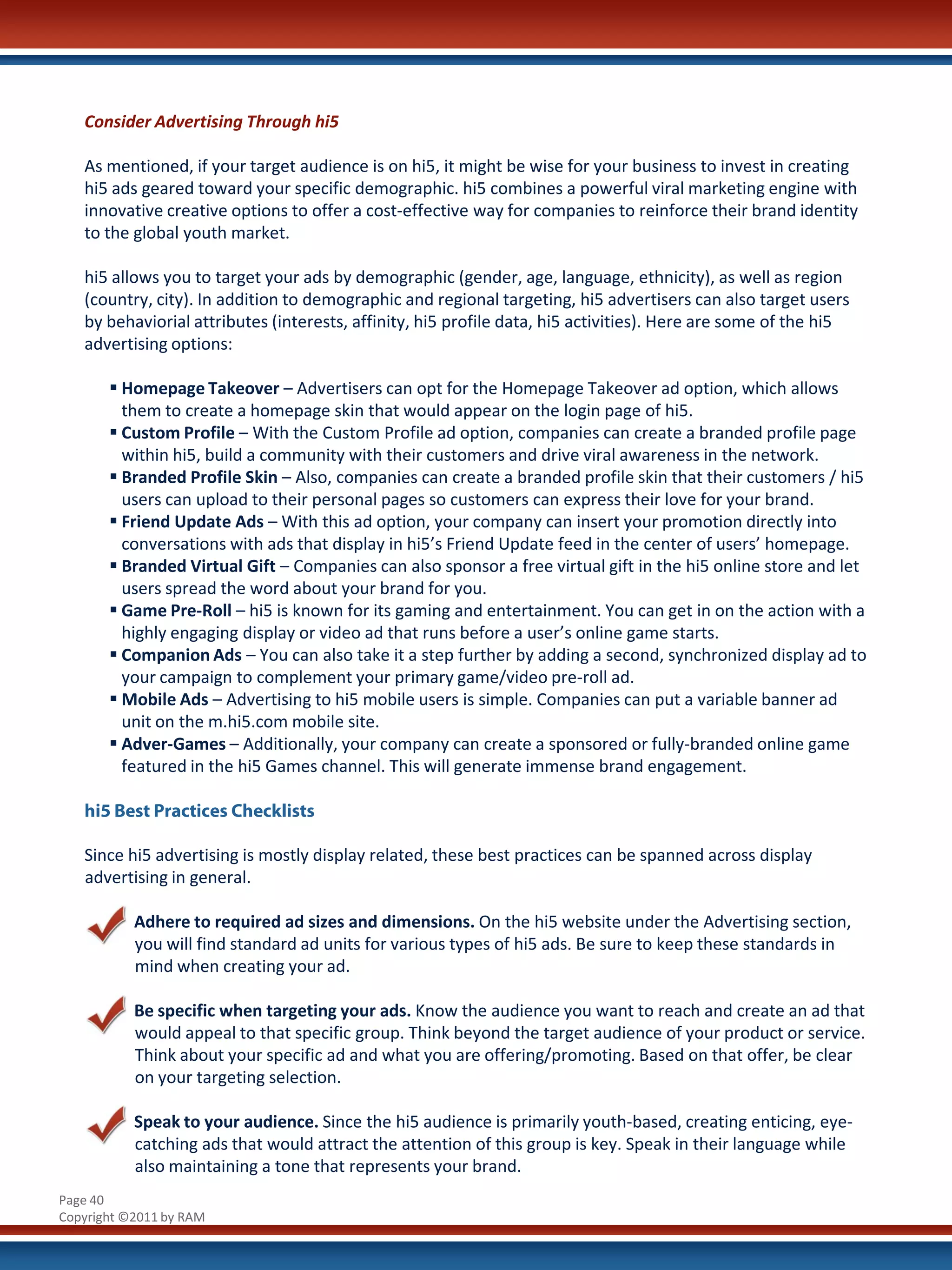 Consider Advertising Through hi5

   As mentioned, if your target audience is on hi5, it might be wise for your business to invest in creating
   hi5 ads geared toward your specific demographic. hi5 combines a powerful viral marketing engine with
   innovative creative options to offer a cost-effective way for companies to reinforce their brand identity
   to the global youth market.

   hi5 allows you to target your ads by demographic (gender, age, language, ethnicity), as well as region
   (country, city). In addition to demographic and regional targeting, hi5 advertisers can also target users
   by behaviorial attributes (interests, affinity, hi5 profile data, hi5 activities). Here are some of the hi5
   advertising options:

        Homepage Takeover – Advertisers can opt for the Homepage Takeover ad option, which allows
         them to create a homepage skin that would appear on the login page of hi5.
        Custom Profile – With the Custom Profile ad option, companies can create a branded profile page
         within hi5, build a community with their customers and drive viral awareness in the network.
        Branded Profile Skin – Also, companies can create a branded profile skin that their customers / hi5
         users can upload to their personal pages so customers can express their love for your brand.
        Friend Update Ads – With this ad option, your company can insert your promotion directly into
         conversations with ads that display in hi5’s Friend Update feed in the center of users’ homepage.
        Branded Virtual Gift – Companies can also sponsor a free virtual gift in the hi5 online store and let
         users spread the word about your brand for you.
        Game Pre-Roll – hi5 is known for its gaming and entertainment. You can get in on the action with a
         highly engaging display or video ad that runs before a user’s online game starts.
        Companion Ads – You can also take it a step further by adding a second, synchronized display ad to
         your campaign to complement your primary game/video pre-roll ad.
        Mobile Ads – Advertising to hi5 mobile users is simple. Companies can put a variable banner ad
         unit on the m.hi5.com mobile site.
        Adver-Games – Additionally, your company can create a sponsored or fully-branded online game
         featured in the hi5 Games channel. This will generate immense brand engagement.

   hi5 Best Practices Checklists

   Since hi5 advertising is mostly display related, these best practices can be spanned across display
   advertising in general.

           Adhere to required ad sizes and dimensions. On the hi5 website under the Advertising section,
           you will find standard ad units for various types of hi5 ads. Be sure to keep these standards in
           mind when creating your ad.

           Be specific when targeting your ads. Know the audience you want to reach and create an ad that
           would appeal to that specific group. Think beyond the target audience of your product or service.
           Think about your specific ad and what you are offering/promoting. Based on that offer, be clear
           on your targeting selection.

           Speak to your audience. Since the hi5 audience is primarily youth-based, creating enticing, eye-
           catching ads that would attract the attention of this group is key. Speak in their language while
           also maintaining a tone that represents your brand.
Page 40
Copyright ©2011 by RAM
 