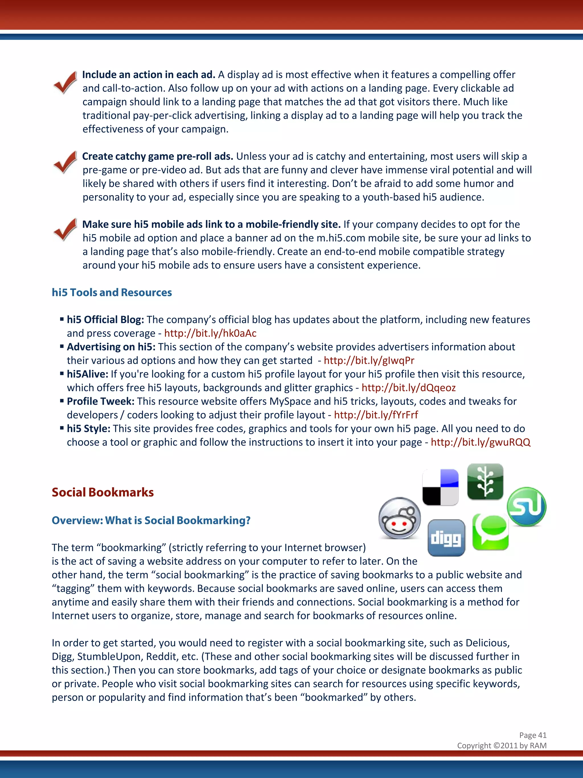 Include an action in each ad. A display ad is most effective when it features a compelling offer
      and call-to-action. Also follow up on your ad with actions on a landing page. Every clickable ad
      campaign should link to a landing page that matches the ad that got visitors there. Much like
      traditional pay-per-click advertising, linking a display ad to a landing page will help you track the
      effectiveness of your campaign.

      Create catchy game pre-roll ads. Unless your ad is catchy and entertaining, most users will skip a
      pre-game or pre-video ad. But ads that are funny and clever have immense viral potential and will
      likely be shared with others if users find it interesting. Don’t be afraid to add some humor and
      personality to your ad, especially since you are speaking to a youth-based hi5 audience.

      Make sure hi5 mobile ads link to a mobile-friendly site. If your company decides to opt for the
      hi5 mobile ad option and place a banner ad on the m.hi5.com mobile site, be sure your ad links to
      a landing page that’s also mobile-friendly. Create an end-to-end mobile compatible strategy
      around your hi5 mobile ads to ensure users have a consistent experience.

hi5 Tools and Resources

  hi5 Official Blog: The company’s official blog has updates about the platform, including new features
   and press coverage - http://bit.ly/hk0aAc
  Advertising on hi5: This section of the company’s website provides advertisers information about
   their various ad options and how they can get started - http://bit.ly/gIwqPr
  hi5Alive: If you're looking for a custom hi5 profile layout for your hi5 profile then visit this resource,
   which offers free hi5 layouts, backgrounds and glitter graphics - http://bit.ly/dQqeoz
  Profile Tweek: This resource website offers MySpace and hi5 tricks, layouts, codes and tweaks for
   developers / coders looking to adjust their profile layout - http://bit.ly/fYrFrf
  hi5 Style: This site provides free codes, graphics and tools for your own hi5 page. All you need to do
   choose a tool or graphic and follow the instructions to insert it into your page - http://bit.ly/gwuRQQ



Social Bookmarks

Overview: What is Social Bookmarking?

The term “bookmarking” (strictly referring to your Internet browser)
is the act of saving a website address on your computer to refer to later. On the
other hand, the term “social bookmarking” is the practice of saving bookmarks to a public website and
“tagging” them with keywords. Because social bookmarks are saved online, users can access them
anytime and easily share them with their friends and connections. Social bookmarking is a method for
Internet users to organize, store, manage and search for bookmarks of resources online.

In order to get started, you would need to register with a social bookmarking site, such as Delicious,
Digg, StumbleUpon, Reddit, etc. (These and other social bookmarking sites will be discussed further in
this section.) Then you can store bookmarks, add tags of your choice or designate bookmarks as public
or private. People who visit social bookmarking sites can search for resources using specific keywords,
person or popularity and find information that’s been “bookmarked” by others.


                                                                                                            Page 41
                                                                                            Copyright ©2011 by RAM
 