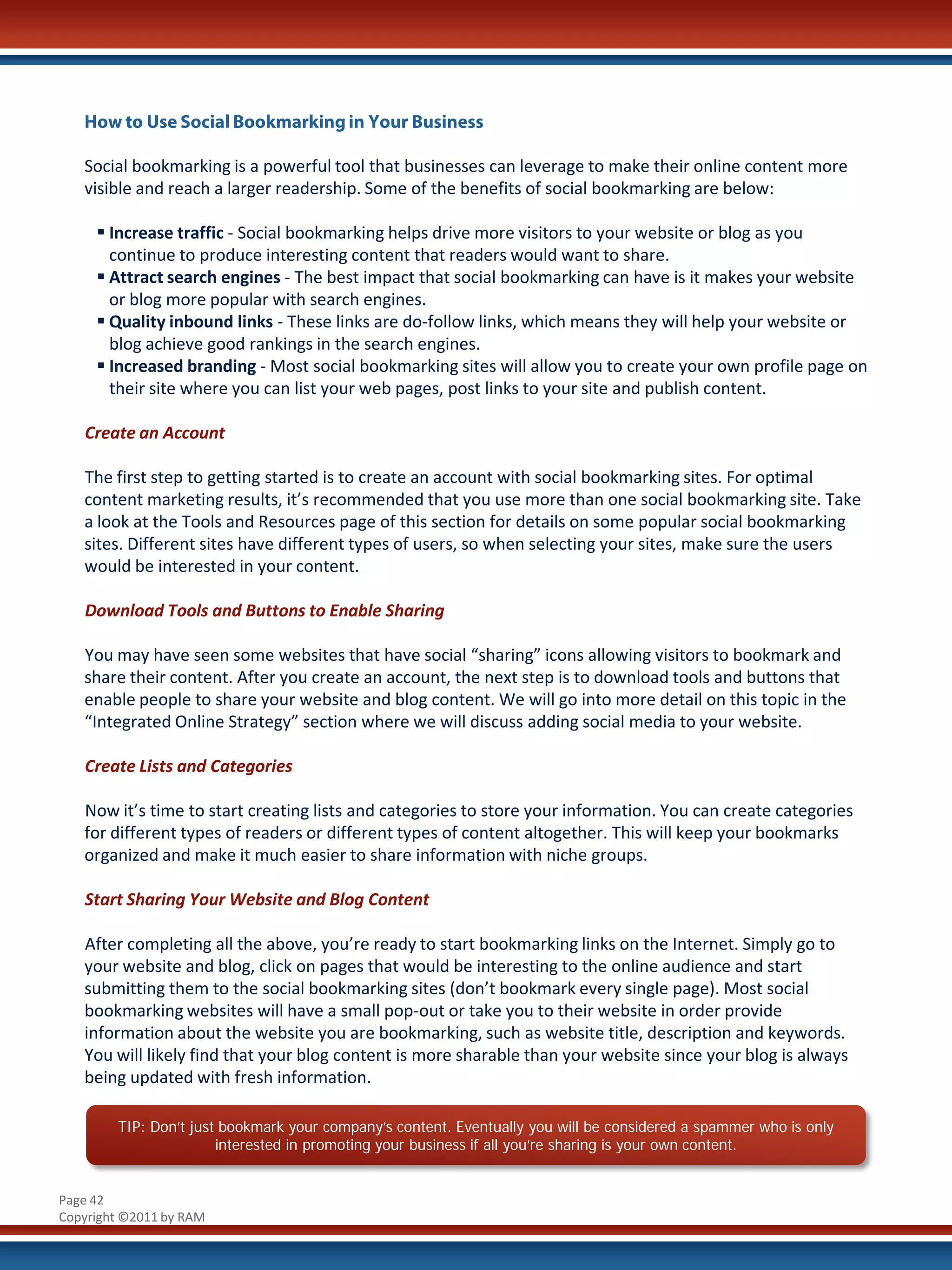 How to Use Social Bookmarking in Your Business

   Social bookmarking is a powerful tool that businesses can leverage to make their online content more
   visible and reach a larger readership. Some of the benefits of social bookmarking are below:

      Increase traffic - Social bookmarking helps drive more visitors to your website or blog as you
       continue to produce interesting content that readers would want to share.
      Attract search engines - The best impact that social bookmarking can have is it makes your website
       or blog more popular with search engines.
      Quality inbound links - These links are do-follow links, which means they will help your website or
       blog achieve good rankings in the search engines.
      Increased branding - Most social bookmarking sites will allow you to create your own profile page on
       their site where you can list your web pages, post links to your site and publish content.

   Create an Account

   The first step to getting started is to create an account with social bookmarking sites. For optimal
   content marketing results, it’s recommended that you use more than one social bookmarking site. Take
   a look at the Tools and Resources page of this section for details on some popular social bookmarking
   sites. Different sites have different types of users, so when selecting your sites, make sure the users
   would be interested in your content.

   Download Tools and Buttons to Enable Sharing

   You may have seen some websites that have social “sharing” icons allowing visitors to bookmark and
   share their content. After you create an account, the next step is to download tools and buttons that
   enable people to share your website and blog content. We will go into more detail on this topic in the
   “Integrated Online Strategy” section where we will discuss adding social media to your website.

   Create Lists and Categories

   Now it’s time to start creating lists and categories to store your information. You can create categories
   for different types of readers or different types of content altogether. This will keep your bookmarks
   organized and make it much easier to share information with niche groups.

   Start Sharing Your Website and Blog Content

   After completing all the above, you’re ready to start bookmarking links on the Internet. Simply go to
   your website and blog, click on pages that would be interesting to the online audience and start
   submitting them to the social bookmarking sites (don’t bookmark every single page). Most social
   bookmarking websites will have a small pop-out or take you to their website in order provide
   information about the website you are bookmarking, such as website title, description and keywords.
   You will likely find that your blog content is more sharable than your website since your blog is always
   being updated with fresh information.

        TIP: Don’t just bookmark your company’s content. Eventually you will be considered a spammer who is only
                       interested in promoting your business if all you’re sharing is your own content.


Page 42
Copyright ©2011 by RAM
 