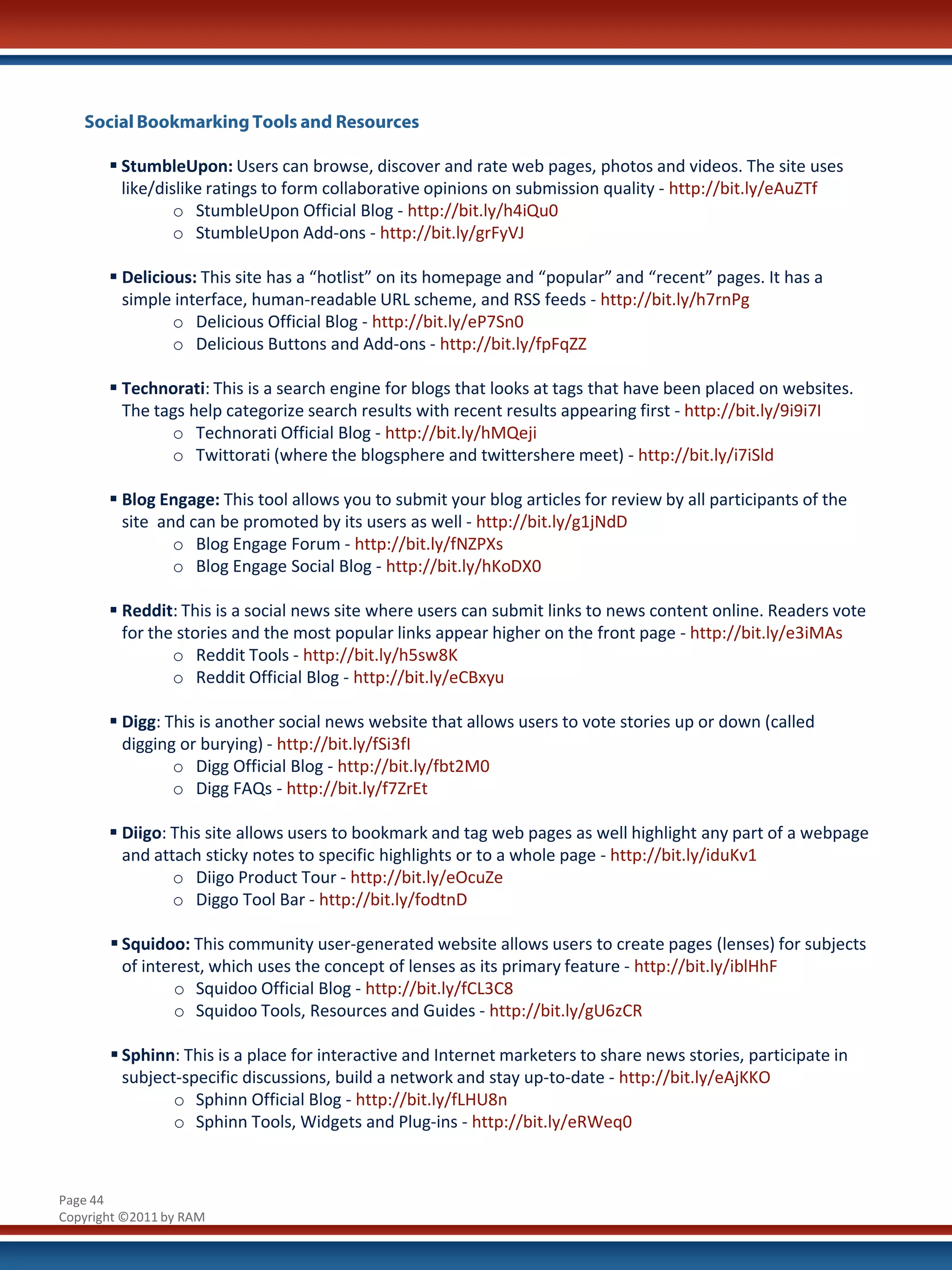 Social Bookmarking Tools and Resources

        StumbleUpon: Users can browse, discover and rate web pages, photos and videos. The site uses
         like/dislike ratings to form collaborative opinions on submission quality - http://bit.ly/eAuZTf
                 o StumbleUpon Official Blog - http://bit.ly/h4iQu0
                 o StumbleUpon Add-ons - http://bit.ly/grFyVJ

        Delicious: This site has a “hotlist” on its homepage and “popular” and “recent” pages. It has a
         simple interface, human-readable URL scheme, and RSS feeds - http://bit.ly/h7rnPg
                o Delicious Official Blog - http://bit.ly/eP7Sn0
                o Delicious Buttons and Add-ons - http://bit.ly/fpFqZZ

        Technorati: This is a search engine for blogs that looks at tags that have been placed on websites.
         The tags help categorize search results with recent results appearing first - http://bit.ly/9i9i7I
               o Technorati Official Blog - http://bit.ly/hMQeji
               o Twittorati (where the blogsphere and twittershere meet) - http://bit.ly/i7iSld

        Blog Engage: This tool allows you to submit your blog articles for review by all participants of the
         site and can be promoted by its users as well - http://bit.ly/g1jNdD
                o Blog Engage Forum - http://bit.ly/fNZPXs
                o Blog Engage Social Blog - http://bit.ly/hKoDX0

        Reddit: This is a social news site where users can submit links to news content online. Readers vote
         for the stories and the most popular links appear higher on the front page - http://bit.ly/e3iMAs
                o Reddit Tools - http://bit.ly/h5sw8K
                o Reddit Official Blog - http://bit.ly/eCBxyu

        Digg: This is another social news website that allows users to vote stories up or down (called
         digging or burying) - http://bit.ly/fSi3fI
                o Digg Official Blog - http://bit.ly/fbt2M0
                o Digg FAQs - http://bit.ly/f7ZrEt

        Diigo: This site allows users to bookmark and tag web pages as well highlight any part of a webpage
         and attach sticky notes to specific highlights or to a whole page - http://bit.ly/iduKv1
                o Diigo Product Tour - http://bit.ly/eOcuZe
                o Diggo Tool Bar - http://bit.ly/fodtnD

        Squidoo: This community user-generated website allows users to create pages (lenses) for subjects
         of interest, which uses the concept of lenses as its primary feature - http://bit.ly/iblHhF
                o Squidoo Official Blog - http://bit.ly/fCL3C8
                o Squidoo Tools, Resources and Guides - http://bit.ly/gU6zCR

        Sphinn: This is a place for interactive and Internet marketers to share news stories, participate in
         subject-specific discussions, build a network and stay up-to-date - http://bit.ly/eAjKKO
                o Sphinn Official Blog - http://bit.ly/fLHU8n
                o Sphinn Tools, Widgets and Plug-ins - http://bit.ly/eRWeq0



Page 44
Copyright ©2011 by RAM
 