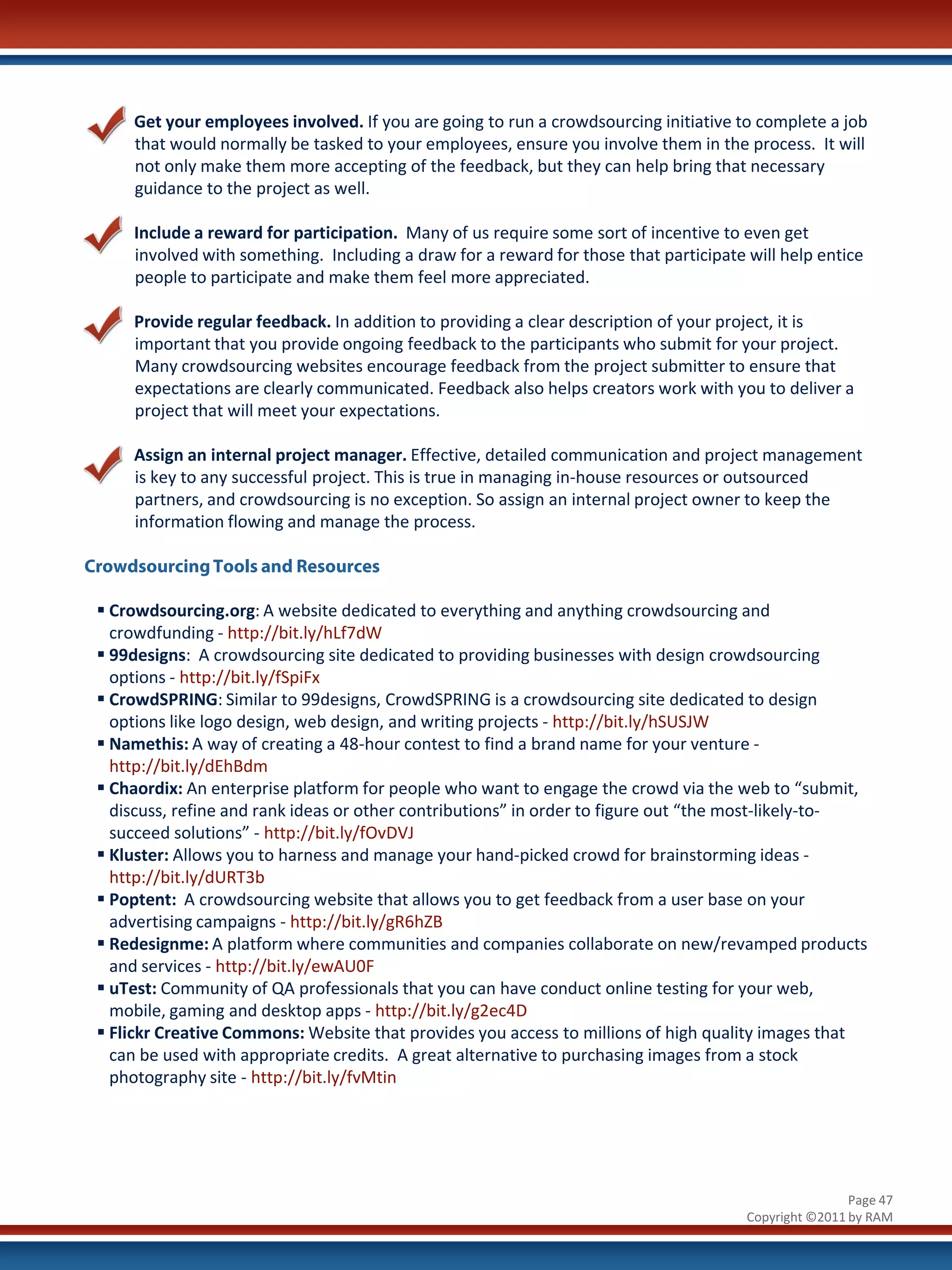Get your employees involved. If you are going to run a crowdsourcing initiative to complete a job
     that would normally be tasked to your employees, ensure you involve them in the process. It will
     not only make them more accepting of the feedback, but they can help bring that necessary
     guidance to the project as well.

     Include a reward for participation. Many of us require some sort of incentive to even get
     involved with something. Including a draw for a reward for those that participate will help entice
     people to participate and make them feel more appreciated.

     Provide regular feedback. In addition to providing a clear description of your project, it is
     important that you provide ongoing feedback to the participants who submit for your project.
     Many crowdsourcing websites encourage feedback from the project submitter to ensure that
     expectations are clearly communicated. Feedback also helps creators work with you to deliver a
     project that will meet your expectations.

     Assign an internal project manager. Effective, detailed communication and project management
     is key to any successful project. This is true in managing in-house resources or outsourced
     partners, and crowdsourcing is no exception. So assign an internal project owner to keep the
     information flowing and manage the process.

Crowdsourcing Tools and Resources

  Crowdsourcing.org: A website dedicated to everything and anything crowdsourcing and
   crowdfunding - http://bit.ly/hLf7dW
  99designs: A crowdsourcing site dedicated to providing businesses with design crowdsourcing
   options - http://bit.ly/fSpiFx
  CrowdSPRING: Similar to 99designs, CrowdSPRING is a crowdsourcing site dedicated to design
   options like logo design, web design, and writing projects - http://bit.ly/hSUSJW
  Namethis: A way of creating a 48-hour contest to find a brand name for your venture -
   http://bit.ly/dEhBdm
  Chaordix: An enterprise platform for people who want to engage the crowd via the web to “submit,
   discuss, refine and rank ideas or other contributions” in order to figure out “the most-likely-to-
   succeed solutions” - http://bit.ly/fOvDVJ
  Kluster: Allows you to harness and manage your hand-picked crowd for brainstorming ideas -
   http://bit.ly/dURT3b
  Poptent: A crowdsourcing website that allows you to get feedback from a user base on your
   advertising campaigns - http://bit.ly/gR6hZB
  Redesignme: A platform where communities and companies collaborate on new/revamped products
   and services - http://bit.ly/ewAU0F
  uTest: Community of QA professionals that you can have conduct online testing for your web,
   mobile, gaming and desktop apps - http://bit.ly/g2ec4D
  Flickr Creative Commons: Website that provides you access to millions of high quality images that
   can be used with appropriate credits. A great alternative to purchasing images from a stock
   photography site - http://bit.ly/fvMtin




                                                                                                       Page 47
                                                                                       Copyright ©2011 by RAM
 