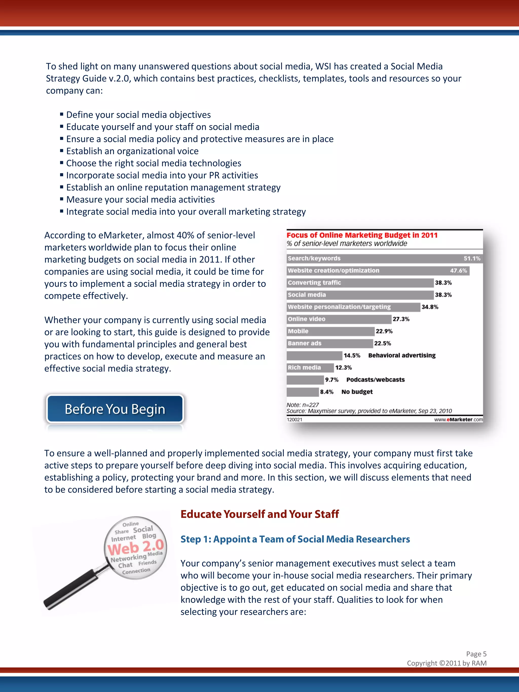To shed light on many unanswered questions about social media, WSI has created a Social Media
Strategy Guide v.2.0, which contains best practices, checklists, templates, tools and resources so your
company can:

    Define your social media objectives
    Educate yourself and your staff on social media
    Ensure a social media policy and protective measures are in place
    Establish an organizational voice
    Choose the right social media technologies
    Incorporate social media into your PR activities
    Establish an online reputation management strategy
    Measure your social media activities
    Integrate social media into your overall marketing strategy

According to eMarketer, almost 40% of senior-level
marketers worldwide plan to focus their online
marketing budgets on social media in 2011. If other
companies are using social media, it could be time for
yours to implement a social media strategy in order to
compete effectively.

Whether your company is currently using social media
or are looking to start, this guide is designed to provide
you with fundamental principles and general best
practices on how to develop, execute and measure an
effective social media strategy.



     Before You Begin

To ensure a well-planned and properly implemented social media strategy, your company must first take
active steps to prepare yourself before deep diving into social media. This involves acquiring education,
establishing a policy, protecting your brand and more. In this section, we will discuss elements that need
to be considered before starting a social media strategy.

                                   Educate Yourself and Your Staff

                                   Step 1: Appoint a Team of Social Media Researchers

                                   Your company’s senior management executives must select a team
                                   who will become your in-house social media researchers. Their primary
                                   objective is to go out, get educated on social media and share that
                                   knowledge with the rest of your staff. Qualities to look for when
                                   selecting your researchers are:



                                                                                                          Page 5
                                                                                         Copyright ©2011 by RAM
 